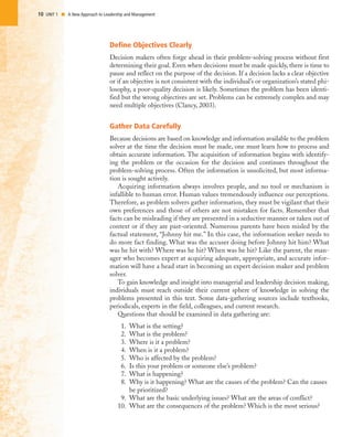 10 UNIT 1 I A New Approach to Leadership and Management
Define Objectives Clearly
Decision makers often forge ahead in their problem-solving process without first
determining their goal. Even when decisions must be made quickly, there is time to
pause and reflect on the purpose of the decision. If a decision lacks a clear objective
or if an objective is not consistent with the individual’s or organization’s stated phi-
losophy, a poor-quality decision is likely. Sometimes the problem has been identi-
fied but the wrong objectives are set. Problems can be extremely complex and may
need multiple objectives (Clancy, 2003).
Gather Data Carefully
Because decisions are based on knowledge and information available to the problem
solver at the time the decision must be made, one must learn how to process and
obtain accurate information. The acquisition of information begins with identify-
ing the problem or the occasion for the decision and continues throughout the
problem-solving process. Often the information is unsolicited, but most informa-
tion is sought actively.
Acquiring information always involves people, and no tool or mechanism is
infallible to human error. Human values tremendously influence our perceptions.
Therefore, as problem solvers gather information, they must be vigilant that their
own preferences and those of others are not mistaken for facts. Remember that
facts can be misleading if they are presented in a seductive manner or taken out of
context or if they are past-oriented. Numerous parents have been misled by the
factual statement, “Johnny hit me.” In this case, the information seeker needs to
do more fact finding. What was the accuser doing before Johnny hit him? What
was he hit with? Where was he hit? When was he hit? Like the parent, the man-
ager who becomes expert at acquiring adequate, appropriate, and accurate infor-
mation will have a head start in becoming an expert decision maker and problem
solver.
To gain knowledge and insight into managerial and leadership decision making,
individuals must reach outside their current sphere of knowledge in solving the
problems presented in this text. Some data-gathering sources include textbooks,
periodicals, experts in the field, colleagues, and current research.
Questions that should be examined in data gathering are:
1. What is the setting?
2. What is the problem?
3. Where is it a problem?
4. When is it a problem?
5. Who is affected by the problem?
6. Is this your problem or someone else’s problem?
7. What is happening?
8. Why is it happening? What are the causes of the problem? Can the causes
be prioritized?
9. What are the basic underlying issues? What are the areas of conflict?
10. What are the consequences of the problem? Which is the most serious?
 