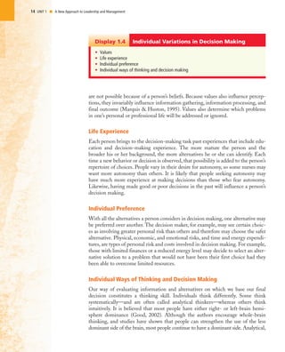 14 UNIT 1 I A New Approach to Leadership and Management
are not possible because of a person’s beliefs. Because values also influence percep-
tions, they invariably influence information gathering, information processing, and
final outcome (Marquis & Huston, 1995). Values also determine which problems
in one’s personal or professional life will be addressed or ignored.
Life Experience
Each person brings to the decision-making task past experiences that include edu-
cation and decision-making experience. The more mature the person and the
broader his or her background, the more alternatives he or she can identify. Each
time a new behavior or decision is observed, that possibility is added to the person’s
repertoire of choices. People vary in their desire for autonomy, so some nurses may
want more autonomy than others. It is likely that people seeking autonomy may
have much more experience at making decisions than those who fear autonomy.
Likewise, having made good or poor decisions in the past will influence a person’s
decision making.
Individual Preference
With all the alternatives a person considers in decision making, one alternative may
be preferred over another. The decision maker, for example, may see certain choic-
es as involving greater personal risk than others and therefore may choose the safer
alternative. Physical, economic, and emotional risks, and time and energy expendi-
tures, are types of personal risk and costs involved in decision making. For example,
those with limited finances or a reduced energy level may decide to select an alter-
native solution to a problem that would not have been their first choice had they
been able to overcome limited resources.
Individual Ways of Thinking and Decision Making
Our way of evaluating information and alternatives on which we base our final
decision constitutes a thinking skill. Individuals think differently. Some think
systematically—and are often called analytical thinkers—whereas others think
intuitively. It is believed that most people have either right- or left-brain hemi-
sphere dominance (Good, 2002). Although the authors encourage whole-brain
thinking, and studies have shown that people can strengthen the use of the less
dominant side of the brain, most people continue to have a dominant side. Analytical,
• Values
• Life experience
• Individual preference
• Individual ways of thinking and decision making
Individual Variations in Decision MakingDisplay 1.4
 