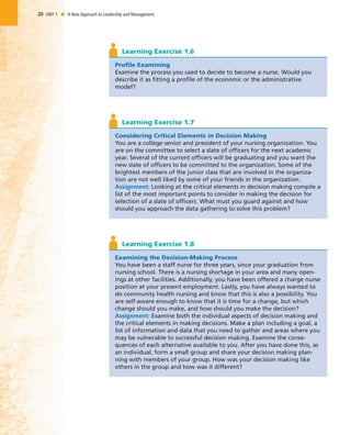 20 UNIT 1 I A New Approach to Leadership and Management
Profile Examining
Examine the process you used to decide to become a nurse. Would you
describe it as fitting a profile of the economic or the administrative
model?
Learning Exercise 1.6
Considering Critical Elements in Decision Making
You are a college senior and president of your nursing organization. You
are on the committee to select a slate of officers for the next academic
year. Several of the current officers will be graduating and you want the
new slate of officers to be committed to the organization. Some of the
brightest members of the junior class that are involved in the organiza-
tion are not well liked by some of your friends in the organization.
Assignment: Looking at the critical elements in decision making compile a
list of the most important points to consider in making the decision for
selection of a slate of officers. What must you guard against and how
should you approach the data gathering to solve this problem?
Learning Exercise 1.7
Examining the Decision-Making Process
You have been a staff nurse for three years, since your graduation from
nursing school. There is a nursing shortage in your area and many open-
ings at other facilities. Additionally, you have been offered a charge nurse
position at your present employment. Lastly, you have always wanted to
do community health nursing and know that this is also a possibility. You
are self-aware enough to know that it is time for a change, but which
change should you make, and how should you make the decision?
Assignment: Examine both the individual aspects of decision making and
the critical elements in making decisions. Make a plan including a goal, a
list of information and data that you need to gather and areas where you
may be vulnerable to successful decision making. Examine the conse-
quences of each alternative available to you. After you have done this, as
an individual, form a small group and share your decision making plan-
ning with members of your group. How was your decision making like
others in the group and how was it different?
Learning Exercise 1.8
 