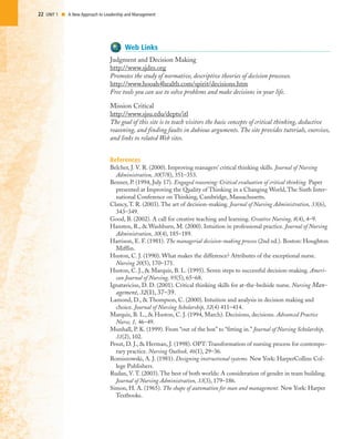 22 UNIT 1 I A New Approach to Leadership and Management
Web Links
Judgment and Decision Making
http://www.sjdm.org
Promotes the study of normative, descriptive theories of decision processes.
http://www.hooah4health.com/spirit/decisions.htm
Free tools you can use to solve problems and make decisions in your life.
Mission Critical
http://www.sjsu.edu/depts/itl
The goal of this site is to teach visitors the basic concepts of critical thinking, deductive
reasoning, and finding faults in dubious arguments. The site provides tutorials, exercises,
and links to related Web sites.
References
Belcher, J. V. R. (2000). Improving managers’ critical thinking skills. Journal of Nursing
Administration, 30(7/8), 351–353.
Benner, P. (1994, July 17). Engaged reasoning: Critical evaluation of critical thinking. Paper
presented at Improving the Quality of Thinking in a Changing World, The Sixth Inter-
national Conference on Thinking, Cambridge, Massachusetts.
Clancy, T. R. (2003). The art of decision-making. Journal of Nursing Administration, 33(6),
343–349.
Good, B. (2002). A call for creative teaching and learning. Creative Nursing, 8(4), 4–9.
Hansten, R., & Washburn, M. (2000). Intuition in professional practice. Journal of Nursing
Administration, 30(4), 185–189.
Harrison, E. F. (1981). The managerial decision-making process (2nd ed.). Boston: Houghton
Mifflin.
Huston, C. J. (1990). What makes the difference? Attributes of the exceptional nurse.
Nursing 20(5), 170–171.
Huston, C. J., & Marquis, B. L. (1995). Seven steps to successful decision-making. Ameri-
can Journal of Nursing, 95(5), 65–68.
Ignatavicius, D. D. (2001). Critical thinking skills for at-the-bedside nurse. Nursing Man-
agement, 32(1), 37–39.
Lamond, D., & Thompson, C. (2000). Intuition and analysis in decision making and
choice. Journal of Nursing Scholarship, 32(4) 411–414.
Marquis, B. L., & Huston, C. J. (1994, March). Decisions, decisions. Advanced Practice
Nurse, 1, 46–49.
Munhall, P. K. (1999). From “out of the box” to “fitting in.” Journal of Nursing Scholarship,
31(2), 102.
Pesut, D. J., & Herman, J. (1998). OPT: Transformation of nursing process for contempo-
rary practice. Nursing Outlook, 46(1), 29–36.
Romiszowski, A. J. (1981). Designing instructional systems. New York: HarperCollins Col-
lege Publishers.
Rudan, V. T. (2003). The best of both worlds: A consideration of gender in team building.
Journal of Nursing Administration, 33(3), 179–186.
Simon, H. A. (1965). The shape of automation for man and management. New York: Harper
Textbooks.
 