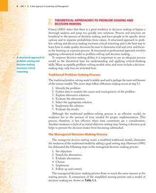 6 UNIT 1 I A New Approach to Leadership and Management
THEORETICAL APPROACHES TO PROBLEM SOLVING AND
DECISION MAKING
Clancy (2003) states that there is a great tendency in decision making to bypass a
thorough analysis and jump too quickly into solutions. Process and structure are
beneficial to the process of decision making and force people to be specific about
options and to separate probabilities from values. A structured approach to prob-
lem solving and decision making increases critical reasoning and is the best way to
learn how to make quality decisions because it eliminates trial and error and focus-
es the learning on a proven process. A structured or professional approach involves
applying a theoretical model in problem solving and decision making.
To improve decision-making ability, it is important to use an adequate process
model as the theoretical base for understanding and applying critical-thinking
skills. Many acceptable problem-solving models exist, and most include a decision-
making step; only four are reviewed here.
Traditional Problem-Solving Process
The traditional problem-solving model is widely used and is perhaps the most well known
of the various models.The seven steps follow. (Decision-making occurs at step 5.)
1. Identify the problem.
2. Gather data to analyze the causes and consequences of the problem.
3. Explore alternative solutions.
4. Evaluate the alternatives.
5. Select the appropriate solution.
6. Implement the solution.
7. Evaluate the results.
Although the traditional problem-solving process is an effective model, its
weakness lies in the amount of time needed for proper implementation. This
process, therefore, is less effective when time constraints are a consideration.
Another weakness is lack of an initial objective-setting step. Setting a decision goal
helps to prevent the decision maker from becoming sidetracked.
The Managerial Decision-Making Process
The managerial decision-making model, a modified traditional model, eliminates
the weakness of the traditional model by adding a goal-setting step. Harrison (1981)
has delineated the following steps in the managerial decision-making process:
1. Set objectives.
2. Search for alternatives.
3. Evaluate alternatives.
4. Choose.
5. Implement.
6. Follow up and control.
The managerial decision-making process flows in much the same manner as the
nursing process. A comparison of the simplified nursing process and a model of
decision-making are shown in Table 1.1.
A structured approach to
problem solving and
decision making
increases critical
reasoning.
 