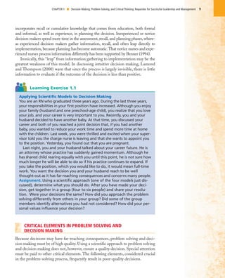 CRITICAL ELEMENTS IN PROBLEM SOLVING AND
DECISION MAKING
Because decisions may have far-reaching consequences, problem solving and deci-
sion making must be of high quality. Using a scientific approach to problem solving
and decision making does not, however, ensure a quality decision. Special attention
must be paid to other critical elements. The following elements, considered crucial
in the problem-solving process, frequently result in poor-quality decisions.
9CHAPTER 1 I Decision Making, Problem Solving, and Critical Thinking: Requisites for Successful Leadership and Management
Applying Scientific Models to Decision Making
You are an RN who graduated three years ago. During the last three years,
your responsibilities in your first position have increased. Although you enjoy
your family (husband and one preschool-age child), you realize that you love
your job, and your career is very important to you. Recently, you and your
husband decided to have another baby. At that time, you discussed your
career and both of you reached a joint decision that, if you had another
baby, you wanted to reduce your work time and spend more time at home
with the children. Last week, you were thrilled and excited when your super-
visor told you the charge nurse is leaving and that she wants to appoint you
to the position. Yesterday, you found out that you are pregnant.
Last night, you and your husband talked about your career future. He is
an attorney whose practice has suddenly gained momentum. Although he
has shared child rearing equally with you until this point, he is not sure how
much longer he will be able to do so if his practice continues to expand. If
you take the position, which you would like to do, it would mean full-time
work. You want the decision you and your husband reach to be well
thought-out as it has far-reaching consequences and concerns many people.
Assignment: Using a scientific approach (one of the four models just dis-
cussed), determine what you should do. After you have made your deci-
sion, get together in a group (four to six people) and share your resolu-
tion. Were your decisions the same? How did you approach the problem
solving differently from others in your group? Did some of the group
members identify alternatives you had not considered? How did your per-
sonal values influence your decision?
Learning Exercise 1.1
incorporates recall or cumulative knowledge that comes from education, both formal
and informal, as well as experience, in planning the decision. Inexperienced or novice
decision makers spend more time in the assessment, recall, and planning phases, where-
as experienced decision makers gather information, recall, and often leap directly to
implementation, because planning has become automatic.That novice nurses and expe-
rienced nurses process information differently has been supported by Benner (1994).
Ironically, this “leap” from information gathering to implementation may be the
greatest weakness of this model. In discussing intuitive decision making, Lamond
and Thompson (2000) warn that since the process is largely invisible, there is little
information to evaluate if the outcome of the decision is less than positive.
 