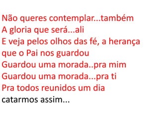 Não queres contemplar...também
A gloria que será...ali
E veja pelos olhos das fé, a herança
que o Pai nos guardou
Guardou uma morada..pra mim
Guardou uma morada...pra ti
Pra todos reunidos um dia
catarmos assim...
 