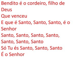 Bendito é o cordeiro, filho de
Deus
Que venceu
E que é Santo, Santo, Santo, é o
Senhor
Santo, Santo, Santo, Santo,
Santo, Santo, Santo
Só Tu és Santo, Santo, Santo
É o Senhor
 