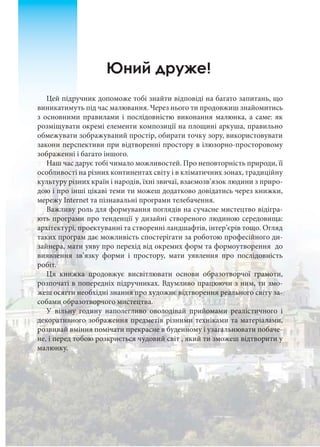 Юний друже!
Цей підручник допоможе тобі знайти відповіді на багато запитань, що
виникатимуть під час малювання. Через нього ти продовжиш знайомитись
з основними правилами і послідовністю виконання малюнка, а саме: як
розміщувати окремі елементи композиції на площині аркуша, правильно
обмежувати зображуваний простір, обирати точку зору, використовувати
закони перспективи при відтворенні простору в ілюзорно-просторовому
зображенні і багато іншого.
Наш час дарує тобі чимало можливостей. Про неповторність природи, її
особливості на різних континентах світу і в кліматичних зонах, традиційну
культуру різних країн і народів, їхні звичаї, взаємозв’язок людини з приро-
дою і про інші цікаві теми ти можеш додатково довідатись через книжки,
мережу Internet та пізнавальні програми телебачення.
Важливу роль для формування поглядів на сучасне мистецтво відігра-
ють програми про тенденції у дизайні створеного людиною середовища:
архітектурі, проектуванні та створенні ландшафтів, інтер’єрів тощо. Огляд
таких програм дає можливість спостерігати за роботою професійного ди-
зайнера, мати уяву про перехід від окремих форм та формоутворення до
виявлення зв’язку форми і простору, мати уявлення про послідовність
робіт.
Ця книжка продовжує висвітлювати основи образотворчої грамоти,
розпочаті в попередніх підручниках. Вдумливо працюючи з ним, ти змо-
жеш осягти необхідні знання про художнє відтворення реального світу за-
собами образотворчого мистецтва.
У вільну годину наполегливо оволодівай прийомами реалістичного і
декоративного зображення предметів різними техніками та матеріалами,
розвивай вміння помічати прекрасне в буденному і узагальнювати побаче-
не, і перед тобою розкриється чудовий світ , який ти зможеш відтворити у
малюнку.
 