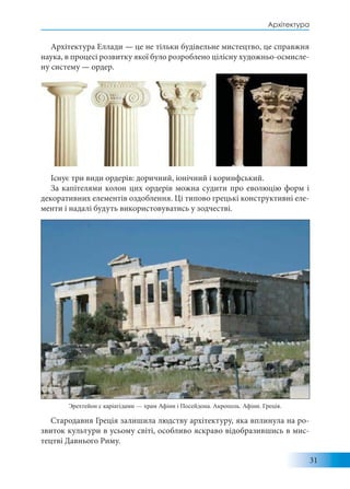 31
Архітектура
Архітектура Еллади — це не тільки будівельне мистецтво, це справжня
наука, в процесі розвитку якої було розроблено цілісну художньо-осмисле-
ну систему — ордер.
Існує три види ордерів: доричний, іонічний і коринфський.
За капітелями колон цих ордерів можна судити про еволюцію форм і
декоративних елементів оздоблення. Ці типово грецькі конструктивні еле-
менти і надалі будуть використовуватись у зодчестві.
Стародавня Греція залишила людству архітектуру, яка вплинула на ро-
звиток культури в усьому світі, особливо яскраво відобразившись в мис-
тецтві Давнього Риму.
Эрехтейон с каріатідами — храм Афіни і Посейдона. Акрополь. Афіни. Греція.
 