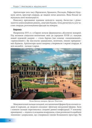 38
Розділ 1: Мистецтво в нашому житті
Архітектори того часу (Брунелескі, Браманте, Палладіо, Рафаель) буду-
вали світлі, просторі споруди, де людині легко дихалось. Вона більше не
відчувала своєї незначущості.
Ренесансу притаманні художня цілісність задуму, багатство і різно-
маніття композиційних рішень, симетрія будови, чітка ритмічність усіх ча-
стин споруди, розчленування фасадів на поверхи.
Бароко
Наприкінці XVI ст. в Європі почали формуватись абсолютні монархії.
Під впливом соціально-політичних змін до середини XVIII ст. панував
новий художній напрям — стиль бароко (що означає «пишномовний»,
«примхливий»). Це мистецтво грандіозних, величних, пишно прикраше-
них будівель. Архітектори цього напряму створювали і окремі споруди, й
цілі ансамблі - палаци і парки.
Монументальні палаци складної, але витонченої форми були оточені са-
дами й парками, де зводили альтанки і фонтани вигадливої форми. Зали
і кімнати палаців перетинались сходами дивної конфігурації. У кожному
приміщенні — підлога зі складним візерунком, стіни розписані й оздоблені
ліпниною і дзеркалами, що створювало ілюзію безмежного простору. На
Палац Цвінгер, панорама. Дрезден. Німеччина.
 