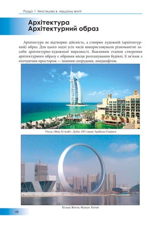 48
Розділ 1: Мистецтво в нашому житті
Архітектура не відтворює дійсність, а створює художній (архітектур-
ний) образ. Для цього зодчі усіх часів використовували різноманітні за-
соби архітектурно-художньої виразності. Важливим етапом створення
архітектурного образу є обрання місця розташування будівлі, її зв’язок з
оточуючим простором — іншими спорудами, ландшафтом.
Архітектура
Архітектурний образ
Отель «Burj Al Arab». Дубаі. Об’єднані Арабські Емірати
Кільце Життя, Фушун. Китай
 