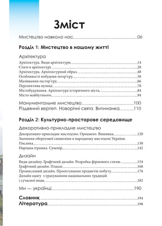 Зміст
Мистецтво навколо нас 06
Розділ 1: Мистецтво в нашому житті
Архітектура
Архітектура. Види архітектури 14
Стилі в архітектурі 28
Архітектура. Архітектурний образ 48
Особливості побудови інтер’єру 58
Малювання екстер’єру 66
Перспектива вулиці 78
Містобудування. Архітектура історичного міста 84
Місто майбутнього 94
Монументальне мистецтво 100
Різдвяний вертеп. Новорічні свята. Витинанка 110
Розділ 2: Культурно-просторове середовище
Декоративно-прикладне мистецтво
Декоративно-прикладне мистецтво. Орнамент. Вишивка 120
Значення оберегової символіки в народному мистецтві України.
Писанка 130
Народна іграшка. Сувенір. 142
Дизайн
Види дизайну. Графічний дизайн. Розробка фірмового стилю 154
Графічний дизайн. Плакат 168
Промисловий дизайн. Проектування предметів побуту 176
Дизайн одягу з урахуванням національних традицій
і сучасної моди 182
Ми — українці 190
Словник 194
Література 198
 