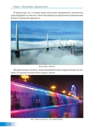 52
Розділ 1: Мистецтво в нашому житті
В архітектурі, як і в інших видах мистецтва довершеність досягається
єдністю форми та змістом, тобто відповідностю практичного призначення
будівлі її художній виразності.
Від архітектора залежить, який емоційний вплив споруда матиме на лю-
дину і чи вдалося втілити його задум у життя.
Міст «Фонтан веселки». Сеул. Южна Корея.
Віадук Мійо. Франція.
 