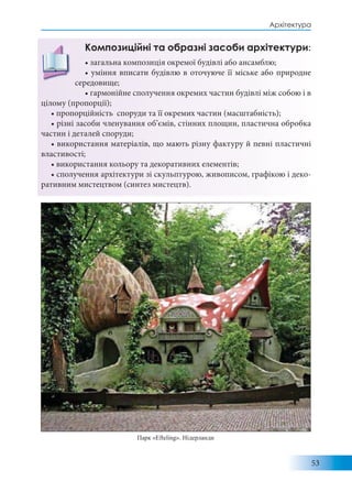 53
Архітектура
Композиційні та образні засоби архітектури:
• загальна композиція окремої будівлі або ансамблю;
• уміння вписати будівлю в оточуюче її міське або природне
середовище;
• гармонійне сполучення окремих частин будівлі між собою і в
цілому (пропорції);
• пропорційність споруди та її окремих частин (масштабність);
• різні засоби членування об’ємів, стінних площин, пластична обробка
частин і деталей споруди;
• використання матеріалів, що мають різну фактуру й певні пластичні
властивості;
• використання кольору та декоративних елементів;
• сполучення архітектури зі скульптурою, живописом, графікою і деко-
ративним мистецтвом (синтез мистецтв).
Парк «Efteling». Нідерланди
 