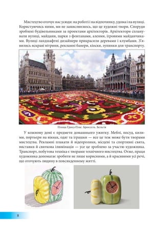 8
Мистецтво оточує нас усюди: на роботі і на відпочинку, удома і на вулиці.
Користуючись ними, ми не замислюємось, що це художні твори. Споруди
зроблені будівельниками за проектами архітекторів. Архітектори сплану-
вали вулиці, майдани, парки з фонтанами, алеями, ігровими майданчика-
ми. Вулиці ландшафтні дизайнери прикрасили деревами і клумбами. З’я-
вились яскраві вітрини, рекламні банери, кіоски, зупинки для транспорту.
У кожному домі є предмети домашнього ужитку. Меблі, посуд, кили-
ми, портьєри на вікнах, одяг та іграшки — все це теж може бути творами
мистецтва. Рекламні плакати й відеоролики, місцеві та спортивні свята,
виставки й святкова ілюмінація — усе це зроблено за участю художника.
Транспорт, побутова техніка є творами технічного мистецтва. Отже, праця
художника допомагає зробити не лише корисними, а й красивими усі речі,
що оточують людину в повсякденному житті.
Площа Гранд-Плас. Брюссель. Бельгія
 
