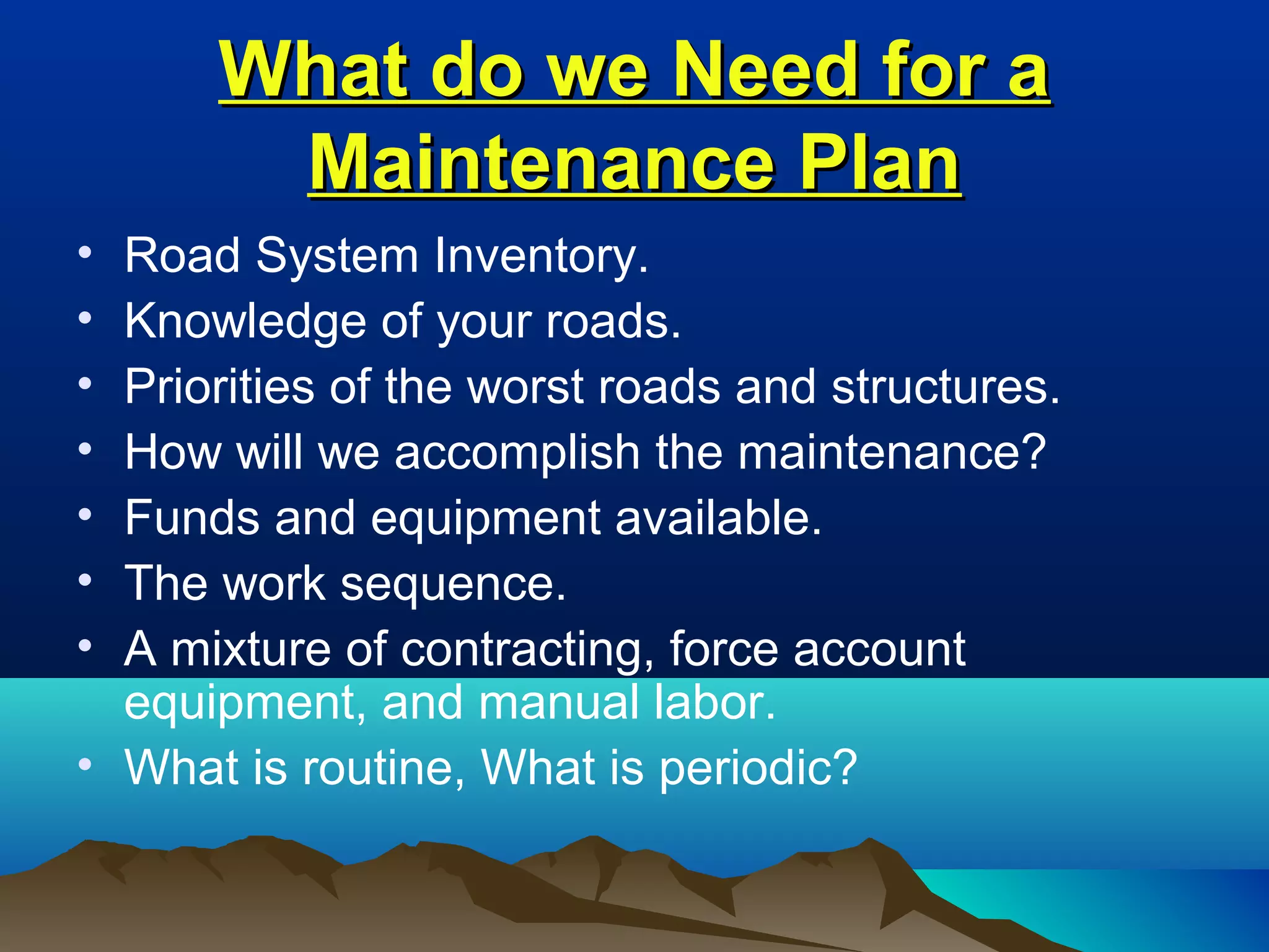 What do we Need for aWhat do we Need for a
Maintenance PlanMaintenance Plan
• Road System Inventory.
• Knowledge of your roads.
• Priorities of the worst roads and structures.
• How will we accomplish the maintenance?
• Funds and equipment available.
• The work sequence.
• A mixture of contracting, force account
equipment, and manual labor.
• What is routine, What is periodic?
 