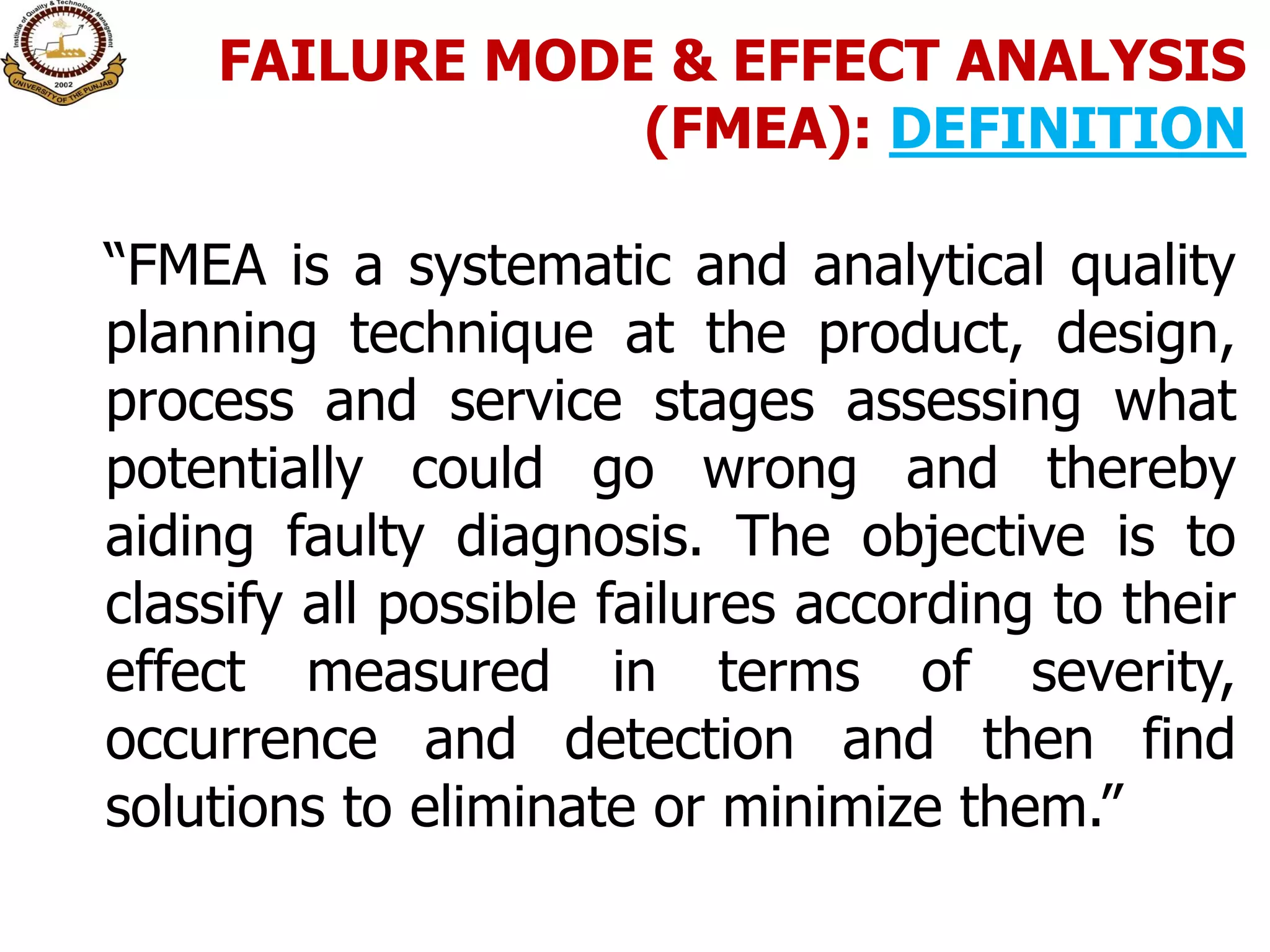 FAILURE MODE & EFFECT ANALYSIS
(FMEA): DEFINITION
“FMEA is a systematic and analytical quality
planning technique at the product, design,
process and service stages assessing what
potentially could go wrong and thereby
aiding faulty diagnosis. The objective is to
classify all possible failures according to their
effect measured in terms of severity,
occurrence and detection and then find
solutions to eliminate or minimize them.”
 
