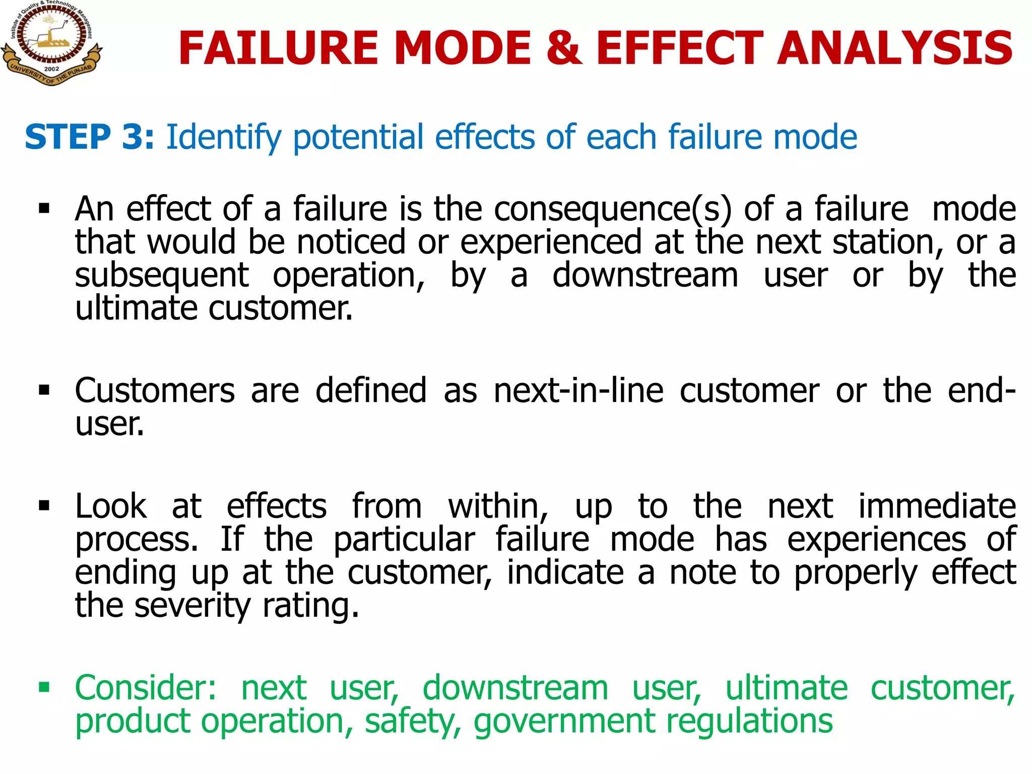  An effect of a failure is the consequence(s) of a failure mode
that would be noticed or experienced at the next station, or a
subsequent operation, by a downstream user or by the
ultimate customer.
 Customers are defined as next-in-line customer or the end-
user.
 Look at effects from within, up to the next immediate
process. If the particular failure mode has experiences of
ending up at the customer, indicate a note to properly effect
the severity rating.
 Consider: next user, downstream user, ultimate customer,
product operation, safety, government regulations
STEP 3: Identify potential effects of each failure mode
FAILURE MODE & EFFECT ANALYSIS
 