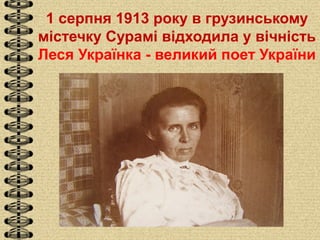 1 серпня 1913 року в грузинському
містечку Сурамі відходила у вічність
Леся Українка - великий поет України
 