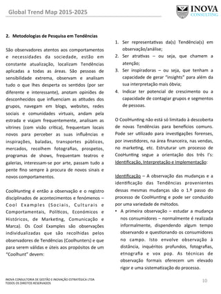 10	
  INOVA	
  CONSULTORIA	
  DE	
  GESTÃO	
  E	
  INOVAÇÃO	
  ESTRATÉGICA	
  LTDA	
  
TODOS	
  OS	
  DIREITOS	
  RESERVADOS	
  
2.  Metodologias	
  de	
  Pesquisa	
  em	
  Tendências	
  
São	
  observadores	
  atentos	
  aos	
  comportamentos	
  
e	
   necessidades	
   da	
   sociedade,	
   estão	
   em	
  
constante	
   atualização,	
   localizam	
   Tendências	
  
aplicadas	
   a	
   todas	
   as	
   áreas.	
   São	
   pessoas	
   de	
  
sensibilidade	
   extrema,	
   observam	
   e	
   analisam	
  
tudo	
   o	
   que	
   lhes	
   desperta	
   os	
   sendos	
   (por	
   ser	
  
diferente	
   e	
   interessante),	
   anotam	
   opiniões	
   de	
  
desconhecidos	
   que	
   inﬂuenciam	
   as	
   atudes	
   dos	
  
grupos,	
   navegam	
   em	
   blogs,	
   websites,	
   redes	
  
sociais	
   e	
   comunidades	
   virtuais,	
   andam	
   pela	
  
estrada	
   e	
   viajam	
   frequentemente,	
   analisam	
   as	
  
vitrines	
   (com	
   visão	
   críca),	
   frequentam	
   locais	
  
novos	
   para	
   perceber	
   as	
   suas	
   inﬂuências	
   e	
  
inspirações,	
   baladas,	
   transportes	
   públicos,	
  
mercados,	
   recolhem	
   fotograﬁas,	
   prospetos,	
  
programas	
   de	
   shows,	
   frequentam	
   teatros	
   e	
  
galerias,	
  interessam-­‐se	
  por	
  arte,	
  passam	
  tudo	
  a	
  
pente	
   ﬁno	
   sempre	
   à	
   procura	
   de	
   novos	
   sinais	
   e	
  
novos	
  comportamentos.	
  	
  
	
  
CoolHunng	
   é	
   então	
   a	
   observação	
   e	
   o	
   registro	
  
disciplinados	
  de	
  acontecimentos	
  e	
  fenómenos	
  –	
  	
  
Cool	
   Examples	
   (Sociais,	
   Culturais	
   e	
  
Comportamentais,	
   Polícos,	
   Económicos	
   e	
  
Históricos,	
   de	
   Markeng,	
   Comunicação	
   e	
  
Marca).	
   Os	
   Cool	
   Examples	
   são	
   observações	
  
individualizadas	
   que	
   são	
   recolhidas	
   pelos	
  
observadores	
  de	
  Tendências	
  (Coolhunters)	
  e	
  que	
  
para	
  serem	
  válidas	
  e	
  úteis	
  aos	
  propósitos	
  de	
  um	
  
“Coolhunt”	
  devem:	
  	
  
	
  
1.  Ser	
   representavas	
   da(s)	
   Tendência(s)	
   em	
  
observação/análise;	
  	
  
2.  Ser	
   atravas	
   –	
   ou	
   seja,	
   que	
   chamem	
   a	
  
atenção;	
  	
  
3.  Ser	
   inspiradoras	
   –	
   ou	
   seja,	
   que	
   tenham	
   a	
  
capacidade	
  de	
  gerar	
  “insights”	
  para	
  além	
  da	
  
sua	
  interpretação	
  mais	
  óbvia;	
  	
  
4.  Indicar	
   ter	
   potencial	
   de	
   crescimento	
   ou	
   a	
  
capacidade	
  de	
  contagiar	
  grupos	
  e	
  segmentos	
  
de	
  pessoas.	
  	
  
	
  
O	
  CoolHunng	
  não	
  está	
  só	
  limitado	
  à	
  descoberta	
  
de	
   novas	
   Tendências	
   para	
   bene€cios	
   comuns.	
  
Pode	
   ser	
   ulizado	
   para	
   invesgações	
   forenses,	
  
por	
  invesdores,	
  na	
  área	
  ﬁnanceira,	
  nas	
  vendas,	
  
no	
   markeng,	
   etc.	
   Estruturar	
   um	
   processo	
   de	
  
CooHunng	
   segue	
   a	
   orientação	
   dos	
   três	
   I’s:	
  
Idenﬁcação,	
  Interpretação	
  e	
  Implementação:	
  
	
  
Idenﬁcação	
  –	
  A	
  observação	
  das	
  mudanças	
  e	
  a	
  
idenﬁcação	
   das	
   Tendências	
   provenientes	
  
dessas	
   mesmas	
   mudanças	
   são	
   o	
   1.º	
   passo	
   do	
  
processo	
  de	
  CoolHunng	
  e	
  pode	
  ser	
  conduzido	
  
por	
  uma	
  variedade	
  de	
  métodos.	
  	
  
•  A	
   primeira	
   observação	
   –	
   estudar	
   a	
   mudança	
  
nos	
  consumidores	
  –	
  normalmente	
  é	
  realizada	
  
informalmente,	
   dispendendo	
   algum	
   tempo	
  
observando	
  e	
  quesonando	
  os	
  consumidores	
  
no	
   campo.	
   Isto	
   envolve	
   observação	
   à	
  
distância,	
   inquéritos	
   profundos,	
   fotograﬁas,	
  
etnograﬁa	
   e	
   vox	
   pop.	
   As	
   técnicas	
   de	
  
observação	
   formais	
   oferecem	
   um	
   elevado	
  
rigor	
  e	
  uma	
  sistemazação	
  do	
  processo.	
  
Global	
  Trend	
  Map	
  2015-­‐2025	
  
 