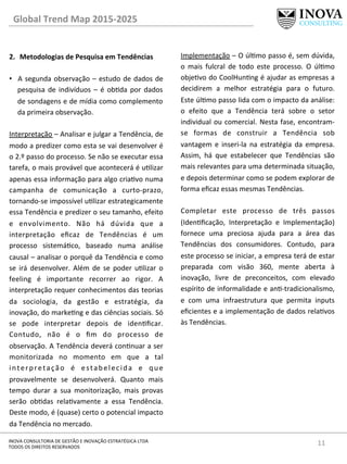 11	
  INOVA	
  CONSULTORIA	
  DE	
  GESTÃO	
  E	
  INOVAÇÃO	
  ESTRATÉGICA	
  LTDA	
  
TODOS	
  OS	
  DIREITOS	
  RESERVADOS	
  
2.  Metodologias	
  de	
  Pesquisa	
  em	
  Tendências	
  
•  A	
  segunda	
  observação	
  –	
  estudo	
  de	
  dados	
  de	
  
pesquisa	
  de	
  indivíduos	
  –	
  é	
  obda	
  por	
  dados	
  
de	
  sondagens	
  e	
  de	
  mídia	
  como	
  complemento	
  
da	
  primeira	
  observação.	
  
	
  
Interpretação	
  –	
  Analisar	
  e	
  julgar	
  a	
  Tendência,	
  de	
  
modo	
  a	
  predizer	
  como	
  esta	
  se	
  vai	
  desenvolver	
  é	
  
o	
  2.º	
  passo	
  do	
  processo.	
  Se	
  não	
  se	
  executar	
  essa	
  
tarefa,	
  o	
  mais	
  provável	
  que	
  acontecerá	
  é	
  ulizar	
  
apenas	
  essa	
  informação	
  para	
  algo	
  criavo	
  numa	
  
campanha	
   de	
   comunicação	
   a	
   curto-­‐prazo,	
  
tornando-­‐se	
  impossível	
  ulizar	
  estrategicamente	
  
essa	
  Tendência	
  e	
  predizer	
  o	
  seu	
  tamanho,	
  efeito	
  
e	
   envolvimento.	
   Não	
   há	
   dúvida	
   que	
   a	
  
interpretação	
   eﬁcaz	
   de	
   Tendências	
   é	
   um	
  
processo	
   sistemáco,	
   baseado	
   numa	
   análise	
  
causal	
  –	
  analisar	
  o	
  porquê	
  da	
  Tendência	
  e	
  como	
  
se	
   irá	
   desenvolver.	
   Além	
   de	
   se	
   poder	
   ulizar	
   o	
  
feeling	
   é	
   importante	
   recorrer	
   ao	
   rigor.	
   A	
  
interpretação	
  requer	
  conhecimentos	
  das	
  teorias	
  
da	
   sociologia,	
   da	
   gestão	
   e	
   estratégia,	
   da	
  
inovação,	
  do	
  markeng	
  e	
  das	
  ciências	
  sociais.	
  Só	
  
se	
   pode	
   interpretar	
   depois	
   de	
   idenﬁcar.	
  
Contudo,	
   não	
   é	
   o	
   ﬁm	
   do	
   processo	
   de	
  
observação.	
  A	
  Tendência	
  deverá	
  connuar	
  a	
  ser	
  
monitorizada	
   no	
   momento	
   em	
   que	
   a	
   tal	
  
interpretação	
   é	
   estabelecida	
   e	
   que	
  
provavelmente	
   se	
   desenvolverá.	
   Quanto	
   mais	
  
tempo	
   durar	
   a	
   sua	
   monitorização,	
   mais	
   provas	
  
serão	
   obdas	
   relavamente	
   a	
   essa	
   Tendência.	
  
Deste	
  modo,	
  é	
  (quase)	
  certo	
  o	
  potencial	
  impacto	
  
da	
  Tendência	
  no	
  mercado.	
  
Implementação	
  –	
  O	
  úlmo	
  passo	
  é,	
  sem	
  dúvida,	
  
o	
   mais	
   fulcral	
   de	
   todo	
   este	
   processo.	
   O	
   úlmo	
  
objevo	
  do	
  CoolHunng	
  é	
  ajudar	
  as	
  empresas	
  a	
  
decidirem	
   a	
   melhor	
   estratégia	
   para	
   o	
   futuro.	
  
Este	
  úlmo	
  passo	
  lida	
  com	
  o	
  impacto	
  da	
  análise:	
  
o	
   efeito	
   que	
   a	
   Tendência	
   terá	
   sobre	
   o	
   setor	
  
individual	
  ou	
  comercial.	
  Nesta	
  fase,	
  encontram-­‐
se	
   formas	
   de	
   construir	
   a	
   Tendência	
   sob	
  
vantagem	
   e	
   inseri-­‐la	
   na	
   estratégia	
   da	
   empresa.	
  
Assim,	
   há	
   que	
   estabelecer	
   que	
   Tendências	
   são	
  
mais	
  relevantes	
  para	
  uma	
  determinada	
  situação,	
  
e	
  depois	
  determinar	
  como	
  se	
  podem	
  explorar	
  de	
  
forma	
  eﬁcaz	
  essas	
  mesmas	
  Tendências.	
  	
  
	
  
Completar	
   este	
   processo	
   de	
   três	
   passos	
  
(Idenﬁcação,	
   Interpretação	
   e	
   Implementação)	
  
fornece	
   uma	
   preciosa	
   ajuda	
   para	
   a	
   área	
   das	
  
Tendências	
   dos	
   consumidores.	
   Contudo,	
   para	
  
este	
  processo	
  se	
  iniciar,	
  a	
  empresa	
  terá	
  de	
  estar	
  
preparada	
   com	
   visão	
   360,	
   mente	
   aberta	
   à	
  
inovação,	
   livre	
   de	
   preconceitos,	
   com	
   elevado	
  
espírito	
  de	
  informalidade	
  e	
  an-­‐tradicionalismo,	
  
e	
   com	
   uma	
   infraestrutura	
   que	
   permita	
   inputs	
  
eﬁcientes	
  e	
  a	
  implementação	
  de	
  dados	
  relavos	
  
às	
  Tendências.	
  	
  
Global	
  Trend	
  Map	
  2015-­‐2025	
  
 