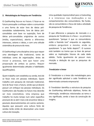 12	
  INOVA	
  CONSULTORIA	
  DE	
  GESTÃO	
  E	
  INOVAÇÃO	
  ESTRATÉGICA	
  LTDA	
  
TODOS	
  OS	
  DIREITOS	
  RESERVADOS	
  
2.  Metodologias	
  de	
  Pesquisa	
  em	
  Tendências	
  
O	
  CoolHunng	
  foca-­‐se	
  no	
  Futuro.	
  E	
  focar-­‐se	
  no	
  
futuro	
  pressupõe	
  o	
  enfoque	
  sobre	
  o	
  consumidor	
  
e	
   uma	
   forma	
   de	
   estar	
   livre	
   de	
   ideias	
   pré-­‐
concebidas	
   isoladamente,	
   livre	
   de	
   ideias	
   pré-­‐
concebidas	
   com	
   base	
   na	
   suposição,	
   livre	
   de	
  
ideias	
   pré-­‐concebidas	
   originárias	
   de	
   outros	
  
(mídia,	
   especialistas),	
   aberto	
   a	
   diferentes	
  
interesses,	
  setores	
  e	
  ideias,	
  e	
  com	
  uma	
  atude	
  
sistemáca	
  de	
  procura	
  do	
  novo.	
  
	
  
O	
  CoolHunng	
  é	
  uma	
  disciplina	
  única	
  que	
  requer	
  
uma	
   abordagem	
   não	
   tradicional,	
   tanto	
   de	
  
indivíduos	
   como	
   de	
   organizações.	
   Antes	
   de	
  
iniciar	
   o	
   processo,	
   tem	
   que	
   haver	
   uma	
  
preparação	
   de	
   ambas	
   as	
   partes.	
   Requer	
  
igualmente	
  determinadas	
  atudes	
  e	
  habilidades	
  
(qualiﬁcações).	
  
	
  
Quem	
  trabalha	
  com	
  esta^sca	
  ou	
  venda,	
  terá	
  de	
  
se	
   focar	
   mais	
   em	
   pessoas	
   individuais.	
   Quem	
  
trabalha	
   com	
   pesquisa	
   de	
   mercado	
   tradicional,	
  
terá	
  de	
  focar	
  mais	
  o	
  futuro,	
  sendo	
  que	
  já	
  deverá	
  
possuir	
  um	
  enfoque	
  nas	
  pessoas	
  individuais.	
  Os	
  
CoolHunters	
  são	
  focados	
  no	
  futuro	
  mas	
  deverão	
  
ser	
   mais	
   sistemácos.	
   Uma	
   empresa	
   que	
  
trabalhe	
   há	
   muito	
   tempo	
   num	
   setor	
   especíﬁco	
  
precisará	
  de	
  se	
  abrir	
  mais	
  e	
  de	
  encontrar	
  ideias	
  e	
  
possíveis	
  desenvolvimentos	
  em	
  outros	
  sectores.	
  
Aquelas	
   que	
   possuem	
   uma	
   cultura	
   forte	
   de	
  
vendas	
   terão	
   então	
   de	
   desenvolver	
   uma	
   maior	
  
cultura	
  de	
  inovação.	
  	
  
Uma	
  qualidade	
  imprescindível	
  para	
  o	
  Coolunng	
  
é	
   o	
   interesse	
   nas	
   movações	
   e	
   no	
  
comportamentos	
   dos	
   consumidores.	
   No	
   fundo,	
  
são	
  os	
  consumidores	
  o	
  focus	
  de	
  toda	
  a	
  avidade	
  
de	
  pesquisa	
  de	
  Tendências.	
  
	
  
O	
   que	
   diferencia	
   a	
   pesquisa	
   de	
   mercado	
   e	
   a	
  
pesquisa	
  de	
  Tendências	
  é	
  o	
  focus	
  –	
  os	
  primeiros	
  
quesonam	
   “porque	
   é	
   que	
   os	
   consumidores	
  
estão	
   a	
   fazendo	
   isso”	
   enquanto	
   os	
   segundos,	
  
embora	
   perguntem	
   o	
   mesmo,	
   ainda	
   se	
  
quesonam	
   “o	
   que	
   farão	
   depois?”.	
   O	
   sucesso	
  
está	
   também	
   no	
   treino	
   que	
   se	
   ver	
   de	
   pensar	
  
sobre	
   as	
   implicações	
   futuras	
   de	
   cada	
   dado	
  
obdo.	
   Terão	
   igualmente	
   de	
   possuir	
   mais	
  
intuição	
   e	
   dedução	
   do	
   que	
   as	
   pesquisas	
   de	
  
mercado.	
  
	
  
TrendsLator	
  e	
  Innov	
  
	
  
O	
  TrendsLator	
  e	
  o	
  Innov	
  são	
  metodologias	
  para	
  
dar	
   signiﬁcado	
   aplicável	
   a	
   cada	
   Tendência	
   em	
  
determinado	
  contexto	
  empresarial.	
  
	
  
O	
  Trendslator	
  idenﬁca	
  a	
  estrutura	
  da	
  pesquisa	
  
de	
   CoolHun=ng	
   deﬁnindo	
   objevos,	
   fontes	
   de	
  
informação,	
   tendências	
   relacionadas	
   ao	
   tema	
   e	
  
seu	
  signiﬁcado,	
  sendo	
  a	
  base	
  da	
  construção	
  de	
  
insights.	
  
	
  
	
  
	
  
Global	
  Trend	
  Map	
  2015-­‐2025	
  
 