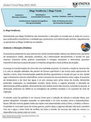 16	
  INOVA	
  CONSULTORIA	
  DE	
  GESTÃO	
  E	
  INOVAÇÃO	
  ESTRATÉGICA	
  LTDA	
  
TODOS	
  OS	
  DIREITOS	
  RESERVADOS	
  
A.	
  Mega	
  Tendências	
  
	
  
Relembrando	
  que	
  Mega	
  Tendências	
  são	
  movimentos	
  e	
  alterações	
  no	
  mundo	
  que	
  já	
  estão	
  em	
  curso	
  e	
  
que	
  connuarão	
  a	
  transformar	
  a	
  realidade	
  que	
  conhecemos	
  num	
  determinado	
  caminho.	
  Seguidamente	
  
se	
  apresentam	
  as	
  Mega	
  Tendências	
  em	
  detalhe.	
  
	
  
Ambiente	
  e	
  Alterações	
  Climá@cas	
  
	
  
O	
  ecosistema	
  ambiental	
  em	
  que	
  vivemos	
  tem	
  vivido	
  transformações	
  radicais	
  nos	
  úlmos	
  anos	
  (aumento	
  
de	
   temperatura	
   média,	
   alterações	
   climácas,	
   etc.)	
   inﬂuenciando	
   decisivamente	
   o	
   mundo	
   em	
   que	
  
vivemos.	
   Economia	
   verde,	
   prácas	
   sustentáveis	
   e	
   energias	
   renováveis	
   e	
   alternavas	
   assumem	
  
importância	
  decisiva	
  na	
  pauta	
  de	
  países	
  e	
  empresas	
  obrigando	
  a	
  novas	
  prácas	
  de	
  atuação.	
  	
  
A	
  ameaça	
  às	
  transformações	
  do	
  clima	
  são	
  uma	
  realidade	
  presente,	
  no	
  entanto	
  a	
  reação	
  às	
  mesmas	
  não	
  
o	
  é,	
  pois	
  as	
  soluções	
  adotadas	
  não	
  passam	
  de	
  formas	
  superﬁciais	
  e	
  até	
  muitas	
  vezes	
  oportunistas	
  de	
  
abordar	
  o	
  tema.	
  Estas	
  transformações	
  poderão	
  daniﬁcar	
  gravemente	
  o	
  mundo	
  em	
  que	
  se	
  vive,	
  dando	
  
lugar	
  a	
  fenómenos	
  naturais	
  catastróﬁcos,	
  como	
  a	
  escassez	
  de	
  recursos	
  básicos	
  como	
  a	
  água.	
  O	
  aumento	
  
da	
   temperatura	
   e	
   do	
   nível	
   das	
   águas	
   é	
   já	
   uma	
   ameaça	
   para	
   várias	
   zonas	
   do	
   mundo,	
   denotando	
  
profundas	
   implicações	
   na	
   estabilidade	
   mundial.	
   Desta	
   forma,	
   é	
   urgente	
   proceder	
   à	
   alteração	
   de	
  
determinadas	
  polícas	
  globais,	
  desenvolvendo	
  uma	
  análise	
  precisa	
  dos	
  recursos,	
  incluindo	
  as	
  pessoas.	
  A	
  
destruição	
   ambiental	
   irá	
   reﬂer-­‐se	
   na	
   emergência	
   de	
   conﬂitos	
   mundiais	
   e	
   no	
   aumento	
   do	
   nível	
   de	
  
migração.	
  	
  
	
  
O	
   elevado	
   custo	
   do	
   petróleo	
   é	
   um	
   recurso	
   chave	
   para	
   a	
   redução	
   do	
   trânsito	
   e	
   emissão	
   tóxica,	
   que	
  
poderá	
   despoletar	
   inovações	
   baseadas	
   na	
   adversidade	
   e	
   na	
   crise	
   mundial,	
   como	
   o	
   biocombus^vel.	
  
Quase	
  70%	
  das	
  reservas	
  globais	
  estão	
  nas	
  nações	
  mais	
  desenvolvidas	
  como	
  a	
  China,	
  a	
  Arábia	
  e	
  a	
  Rússia.	
  
O	
  petróleo	
  é	
  a	
  principal	
  causa	
  de	
  muitas	
  guerras,	
  porém	
  daqui	
  a	
  algumas	
  décadas	
  não	
  será	
  o	
  petróleo	
  
mas	
   sim	
   a	
   água	
   a	
   maior	
   fonte	
   de	
   conﬂito,	
   tal	
   como	
   a	
   comida.	
   Os	
   recursos	
   são	
   cada	
   vez	
   menos	
   e	
   a	
  
dependência	
  dos	
  países	
  cada	
  vez	
  maior.	
  
Global	
  Trend	
  Map	
  2015-­‐2025	
  
Mega	
  Tendências	
  |	
  Mega	
  Trends	
  
Ambiente	
  e	
  
Alterações	
  ClimáQcas	
  
Envelhecimento,	
  Explosão	
  Demográﬁca	
  e	
  
Intra-­‐geracionalidade	
  
Poder	
  de	
  Mudança	
  do	
  Leste	
  e	
  
das	
  Economias	
  Emergentes	
  
Globalização	
  e	
  
ConecQvidade	
  Permanente	
  
GRIN	
  
GenéQca	
  |	
  RobóQca	
  |	
  Internet	
  |	
  Nanotecnologia	
  
 