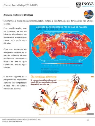 17	
  INOVA	
  CONSULTORIA	
  DE	
  GESTÃO	
  E	
  INOVAÇÃO	
  ESTRATÉGICA	
  LTDA	
  
TODOS	
  OS	
  DIREITOS	
  RESERVADOS	
  
Global	
  Trend	
  Map	
  2015-­‐2025	
  
Ambiente	
  e	
  Alterações	
  Climá@cas	
  
	
  
Se	
  olharmos	
  o	
  mapa	
  do	
  aquecimento	
  global	
  é	
  notória	
  a	
  transformação	
  que	
  temos	
  vivido	
  nos	
  úlmos	
  
séculos.	
  	
  
	
  
	
  
	
  
	
  
	
  
	
  
	
  
	
  
	
  
	
  
	
  
	
  
	
  
Essa	
   transformação,	
   que	
  
vai	
   connuar,	
   vai	
   ter	
   um	
  
impacto	
   elevadíssimo	
   na	
  
forma	
  como	
  viveremos	
  na	
  
t e r r a	
   n a s	
   p r ó x i m a s	
  
décadas.	
  	
  
	
  
Com	
   um	
   aumento	
   de	
  
temperatura	
   média	
   de	
   5º	
  
para	
  os	
  próximos	
  30	
  anos	
  
p o d e m o s	
   e n u m e r a r	
  
d i v e r s a s	
   á r e a s	
   q u e	
  
s o f r e r ã o	
   m u d a n ç a s	
  
radicais.	
  	
  
	
  
	
  
O	
   quadro	
   seguinte	
   dá	
   a	
  
perspecva	
  do	
  impacto	
  do	
  
aumento	
   da	
   temperatura	
  
média	
   nos	
   recursos	
  
naturais	
  do	
  planeta:	
  
 