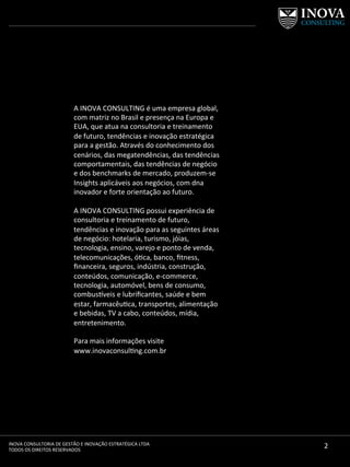 2	
  INOVA	
  CONSULTORIA	
  DE	
  GESTÃO	
  E	
  INOVAÇÃO	
  ESTRATÉGICA	
  LTDA	
  
TODOS	
  OS	
  DIREITOS	
  RESERVADOS	
  
A	
  INOVA	
  CONSULTING	
  é	
  uma	
  empresa	
  global,	
  
com	
  matriz	
  no	
  Brasil	
  e	
  presença	
  na	
  Europa	
  e	
  
EUA,	
  que	
  atua	
  na	
  consultoria	
  e	
  treinamento	
  
de	
  futuro,	
  tendências	
  e	
  inovação	
  estratégica	
  
para	
  a	
  gestão.	
  Através	
  do	
  conhecimento	
  dos	
  
cenários,	
  das	
  megatendências,	
  das	
  tendências	
  
comportamentais,	
  das	
  tendências	
  de	
  negócio	
  
e	
  dos	
  benchmarks	
  de	
  mercado,	
  produzem-­‐se	
  
Insights	
  aplicáveis	
  aos	
  negócios,	
  com	
  dna	
  
inovador	
  e	
  forte	
  orientação	
  ao	
  futuro.	
  	
  
	
  
A	
  INOVA	
  CONSULTING	
  possui	
  experiência	
  de	
  
consultoria	
  e	
  treinamento	
  de	
  futuro,	
  
tendências	
  e	
  inovação	
  para	
  as	
  seguintes	
  áreas	
  
de	
  negócio:	
  hotelaria,	
  turismo,	
  jóias,	
  
tecnologia,	
  ensino,	
  varejo	
  e	
  ponto	
  de	
  venda,	
  
telecomunicações,	
  óca,	
  banco,	
  ﬁtness,	
  	
  
ﬁnanceira,	
  seguros,	
  indústria,	
  construção,	
  
conteúdos,	
  comunicação,	
  e-­‐commerce,	
  
tecnologia,	
  automóvel,	
  bens	
  de	
  consumo,	
  
combus^veis	
  e	
  lubriﬁcantes,	
  saúde	
  e	
  bem	
  
estar,	
  farmacêuca,	
  transportes,	
  alimentação	
  
e	
  bebidas,	
  TV	
  a	
  cabo,	
  conteúdos,	
  mídia,	
  
entretenimento.	
  
	
  
Para	
  mais	
  informações	
  visite	
  
www.inovaconsulng.com.br	
  
	
  
 