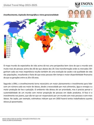 20	
  INOVA	
  CONSULTORIA	
  DE	
  GESTÃO	
  E	
  INOVAÇÃO	
  ESTRATÉGICA	
  LTDA	
  
TODOS	
  OS	
  DIREITOS	
  RESERVADOS	
  
Global	
  Trend	
  Map	
  2015-­‐2025	
  
Envelhecimento,	
  Explosão	
  Demográﬁca	
  e	
  Intra-­‐geracionalidade	
  
	
  
	
  
	
  
	
  
	
  
	
  
	
  
	
  
	
  
	
  
	
  
	
  
	
  
	
  
	
  
	
  
O	
  mapa	
  mundo	
  da	
  expectava	
  de	
  vida	
  acima	
  dá-­‐nos	
  uma	
  perspecva	
  bem	
  clara	
  de	
  que	
  o	
  mundo	
  será	
  
muito	
  mais	
  de	
  pessoas	
  acima	
  dos	
  60	
  do	
  que	
  abaixo	
  dos	
  20.	
  Esta	
  transformação	
  onde	
  os	
  mercados	
  50+	
  
ganham	
  cada	
  vez	
  mais	
  importância	
  resulta	
  também	
  de	
  uma	
  evolução	
  da	
  saúde	
  e	
  da	
  qualidade	
  de	
  vida	
  
das	
  populações,	
  ressaltando	
  o	
  facto	
  de	
  que	
  estas	
  pessoas	
  têm	
  tempo	
  e	
  maior	
  disponibilidade	
  ﬁnanceira	
  
do	
  que	
  as	
  gerações	
  entre	
  os	
  20	
  e	
  50	
  anos.	
  	
  
	
  
Segundo	
  a	
  ONU,	
  o	
  envelhecimento	
  torna	
  necessário	
  um	
  maior	
  planeamento	
  e	
  invesmento	
  para	
  lidar	
  
com	
  um	
  número	
  cada	
  vez	
  maior	
  de	
  idosos,	
  desde	
  a	
  necessidade	
  por	
  mais	
  alimentos,	
  água	
  e	
  energia	
  e	
  a	
  
maior	
  produção	
  de	
  lixo	
  e	
  poluição.	
  O	
  ambiente	
  não	
  deixou	
  de	
  ser	
  prioridade,	
  mas	
  é	
  preciso	
  pensar	
  a	
  
sustentabilidade	
   de	
   um	
   mundo	
   com	
   menor	
   proporção	
   de	
   pessoas	
   em	
   idade	
   produva.	
   O	
   foco	
   é	
   o	
  
invesmento	
  nos	
  jovens,	
  que	
  vão	
  ter	
  que	
  ser	
  responsáveis	
  por	
  um	
  mundo	
  com	
  mais	
  pessoas	
  e	
  com	
  mais	
  
idosos.	
  No	
  Japão,	
  por	
  exemplo,	
  esmavas	
  indicam	
  que	
  em	
  2050	
  haverá	
  tantos	
  trabalhadores	
  quanto	
  
idosos	
  já	
  aposentados.	
  
	
  
	
  
	
  
	
  
	
  
	
  
	
  
 