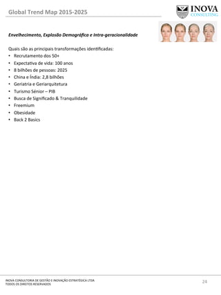 24	
  INOVA	
  CONSULTORIA	
  DE	
  GESTÃO	
  E	
  INOVAÇÃO	
  ESTRATÉGICA	
  LTDA	
  
TODOS	
  OS	
  DIREITOS	
  RESERVADOS	
  
Global	
  Trend	
  Map	
  2015-­‐2025	
  
Envelhecimento,	
  Explosão	
  Demográﬁca	
  e	
  Intra-­‐geracionalidade	
  
	
  
Quais	
  são	
  as	
  principais	
  transformações	
  idenﬁcadas:	
  
•  Recrutamento	
  dos	
  50+	
  
•  Expectava	
  de	
  vida:	
  100	
  anos	
  
•  8	
  bilhões	
  de	
  pessoas:	
  2025	
  
•  China	
  e	
  Índia:	
  2,8	
  bilhões	
  
•  Geriatria	
  e	
  Geriarquitetura	
  
•  Turismo	
  Sénior	
  –	
  PIB	
  	
  
•  Busca	
  de	
  Signiﬁcado	
  &	
  Tranquilidade	
  
•  Freemium	
  
•  Obesidade	
  
•  Back	
  2	
  Basics	
  
	
  
	
  
	
  
	
  
	
  
	
  
	
  
	
  
 