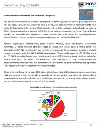 29	
  INOVA	
  CONSULTORIA	
  DE	
  GESTÃO	
  E	
  INOVAÇÃO	
  ESTRATÉGICA	
  LTDA	
  
TODOS	
  OS	
  DIREITOS	
  RESERVADOS	
  
Global	
  Trend	
  Map	
  2015-­‐2025	
  
Poder	
  de	
  Mudança	
  do	
  Leste	
  e	
  das	
  Economias	
  Emergentes	
  
	
  
País	
  em	
  desenvolvimento	
  ou	
  economia	
  emergente	
  são	
  termos	
  geralmente	
  usados	
  para	
  descrever	
  um	
  
país	
  que	
  possui	
  um	
  padrão	
  de	
  vida	
  entre	
  baixo	
  e	
  médio,	
  uma	
  base	
  industrial	
  em	
  desenvolvimento	
  e	
  um	
  
Índice	
  de	
  Desenvolvimento	
  Humano	
  (IDH)	
  variando	
  entre	
  médio	
  e	
  elevado.	
  A	
  classiﬁcação	
  de	
  países	
  é	
  
di€cil,	
  visto	
  que	
  não	
  existe	
  uma	
  única	
  deﬁnição	
  internacionalmente	
  reconhecida	
  de	
  país	
  desenvolvido	
  e	
  
os	
  níveis	
  de	
  desenvolvimento,	
  econômico	
  e	
  social,	
  podem	
  variar	
  muito	
  dentro	
  do	
  grupo	
  dos	
  países	
  em	
  
desenvolvimento,	
  sendo	
  que	
  alguns	
  desses	
  países	
  possuem	
  alto	
  padrão	
  de	
  vida	
  médio.	
  
	
  
Algumas	
   organizações	
   internacionais,	
   como	
   o	
   Banco	
   Mundial,	
   usam	
   classiﬁcações	
   estritamente	
  
numéricas.	
   O	
   Banco	
   Mundial	
   considera	
   todos	
   os	
   países	
   com	
   renda	
   baixa	
   e	
   média	
   como	
   "em	
  
desenvolvimento".	
   Na	
   classiﬁcação	
   mais	
   recente,	
   as	
   economias	
   foram	
   divididas	
   usando	
   o	
   produto	
  
nacional	
  bruto	
  per	
  capita	
  de	
  2008.	
  Em	
  2008,	
  os	
  países	
  com	
  PIB	
  per	
  capita	
  abaixo	
  de	
  US$	
  11,905	
  e	
  acima	
  
de	
  US$	
  900	
  foram	
  classiﬁcados	
  como	
  em	
  desenvolvimento.[3]	
  Outras	
  instuições	
  ulizam	
  deﬁnições	
  
menos	
   especíﬁcas.	
   Os	
   países	
   com	
   economias	
   mais	
   avançadas	
   do	
   que	
   outras	
   nações	
   em	
  
desenvolvimento,	
  mas	
  que	
  ainda	
  não	
  demonstraram	
  sinais	
  plenos	
  de	
  desenvolvimento,	
  são	
  agrupados	
  
sob	
  a	
  designação	
  de	
  países	
  recentemente	
  industrializados.	
  
	
  
Com	
  a	
  crise	
  económica	
  na	
  Europa	
  e	
  EUA,	
  países	
  como	
  China,	
  Índia,	
  Indonésia	
  entre	
  outros,	
  concentram	
  
cada	
   vez	
   mais	
   os	
   centros	
   de	
   decisão	
   e	
   operação	
   devido	
   aos	
   custos	
   mais	
   baixos	
   de	
   mão-­‐de-­‐obra	
   e	
  
matéria-­‐prima	
  e	
  aos	
  maiores	
  índices	
  de	
  produvidade.	
  Isso	
  altera	
  os	
  centros	
  de	
  poder	
  globais	
  atuando	
  
sobre	
  a	
  performance	
  dos	
  negócios	
  e	
  da	
  própria	
  sociedade.	
  
	
  	
  
	
  
	
  
	
  
	
  
	
  
	
  
	
  
	
  
	
  
	
  
 
