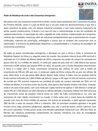 30	
  INOVA	
  CONSULTORIA	
  DE	
  GESTÃO	
  E	
  INOVAÇÃO	
  ESTRATÉGICA	
  LTDA	
  
TODOS	
  OS	
  DIREITOS	
  RESERVADOS	
  
Global	
  Trend	
  Map	
  2015-­‐2025	
  
Poder	
  de	
  Mudança	
  do	
  Leste	
  e	
  das	
  Economias	
  Emergentes	
  
	
  
São	
  países	
  com	
  uma	
  economia	
  muito	
  forte	
  ou	
  forte,	
  muitas	
  vezes	
  comparável	
  com	
  a	
  economia	
  de	
  países	
  
do	
  Primeiro	
  Mundo,	
  como	
  é	
  o	
  caso	
  do	
  Brasil	
  que	
  é	
  um	
  país	
  ainda	
  em	
  desenvolvimento	
  e	
  que	
  tem	
  a	
  
sexta	
   economia	
   do	
   globo,	
   com	
   um	
   parque	
   industrial	
   complexo,	
   e	
   que	
   tanto	
   exporta	
   maquinaria	
   de	
  
ponta,	
  quanto	
  matéria-­‐prima.	
  O	
  Brasil	
  é	
  um	
  caso	
  em	
  que	
  a	
  industrialização	
  se	
  deu	
  em	
  condições	
  de	
  
subdesenvolvimento.	
  A	
  exportação	
  de	
  café	
  e	
  algodão	
  de	
  vulto	
  movou	
  modernização	
  de	
  transportes,	
  
melhora	
  das	
  instalações	
  mecânicas,	
  além	
  de	
  industrias	
  complementares	
  que	
  se	
  desenvolveram	
  no	
  país:	
  
confecções,	
   materiais	
   de	
   construção,	
   embalagens	
   e	
   outras	
   que	
   na	
   verdade	
   não	
   concorriam	
   com	
   as	
  
exportações.	
  O	
  processo	
  de	
  globalização	
  despontou	
  a	
  compevidade	
  e	
  a	
  mudança	
  de	
  paradigma	
  do	
  
crescimento	
  econômico.	
  
	
  
De	
   todos	
   os	
   países	
   considerados	
   emergentes	
   o	
   destaque	
   vai	
   para	
   a	
   China	
   e	
   Índia.	
   A	
   economia	
   da	
  
República	
  Popular	
  da	
  China	
  é	
  a	
  segunda	
  maior	
  do	
  mundo.	
  Seu	
  produto	
  interno	
  bruto	
  (PIB	
  nominal)	
  é	
  
esmado	
  em	
  7,3	
  trilhões	
  de	
  dólares	
  (dados	
  de	
  2011),	
  enquanto	
  seu	
  poder	
  de	
  compra	
  foi	
  calculado	
  em	
  
pouco	
  mais	
  de	
  11,3	
  trilhões	
  de	
  dólares.	
  A	
  renda	
  per	
  capita	
  do	
  país	
  está	
  em	
  5.185	
  dólares	
  por	
  pessoa	
  
(nominal)	
  e	
  8.395	
  dólares	
  por	
  pessoa	
  (PPP)	
  em	
  2011,	
  de	
  acordo	
  com	
  o	
  Fundo	
  Monetário	
  Internacional.	
  
A	
   China	
   é	
   a	
   nação	
   com	
   o	
   maior	
   crescimento	
   econômico	
   dos	
   úlmos	
   25	
   anos,	
   com	
   a	
   média	
   do	
  
crescimento	
  do	
  PIB	
  em	
  10%	
  por	
  ano.	
  A	
  renda	
  per	
  capita	
  da	
  China	
  cresceu	
  8%	
  ao	
  ano	
  nos	
  úlmos	
  30	
  
anos.	
  Além	
  disso,	
  é	
  um	
  dos	
  países	
  BRIC	
  (Brasil,	
  Rússia,	
  Índia,	
  China).	
  A	
  Índia,	
  com	
  um	
  produto	
  interno	
  
bruto	
  nominal	
  esmado	
  em	
  1,843	
  trilhões	
  de	
  dólares,	
  ocupa	
  o	
  10ª	
  lugar	
  na	
  lista	
  de	
  maiores	
  economias	
  
do	
  mundo	
  por	
  PIB	
  nominal,	
  enquanto	
  sua	
  paridade	
  de	
  poder	
  de	
  compra	
  calculada	
  em	
  2011	
  em	
  4,4	
  
trilhões	
  de	
  dólares,	
  é	
  a	
  terceira	
  maior	
  do	
  mundo,	
  atrás	
  apenas	
  dos	
  Estados	
  Unidos	
  e	
  da	
  China.	
  Contudo,	
  
ainda	
  é	
  um	
  país	
  muito	
  pobre,	
  com	
  uma	
  renda	
  per	
  capita	
  nominal	
  de	
  apenas	
  1	
  530	
  dólares	
  e	
  renda	
  per	
  
capita	
  PPC	
  de	
  3	
  705	
  dólares	
  em	
  2011.Durante	
  as	
  úlmas	
  décadas	
  a	
  economia	
  indiana	
  tem	
  do	
  uma	
  taxa	
  
de	
   crescimento	
   anual	
   do	
   produto	
   interno	
   bruto	
   ao	
   redor	
   de	
   5,8%,	
   convertendo-­‐se	
   em	
   uma	
   das	
  
economias	
   de	
   mais	
   rápido	
   crescimento	
   no	
   mundo.	
   A	
   Índia	
   conta	
   com	
   a	
   maior	
   força	
   de	
   trabalho	
   do	
  
mundo,	
  com	
  mais	
  de	
  513,6	
  milhões	
  de	
  pessoas.	
  Em	
  termos	
  de	
  produção,	
  o	
  setor	
  agrícola	
  representa	
  
28%	
  do	
  PIB;	
  o	
  setor	
  de	
  serviços,	
  54%	
  e	
  a	
  indústria,	
  18%.	
  Os	
  principais	
  produtos	
  agrícolas	
  e	
  de	
  gado	
  
incluem	
  arroz,	
  trigo,	
  sementes	
  oleaginosas,	
  algodão,	
  juta,	
  chá,	
  a	
  cana-­‐de-­‐açúcar,	
  ovinos,	
  caprinos,	
  aves	
  
de	
  curral	
  e	
  pescados.	
  A	
  Índia	
  possui	
  ainda	
  uma	
  elevada	
  capacidade	
  intelectual	
  (	
  p.e.	
  20%	
  dos	
  Phd,s	
  do	
  
Mundo	
   são	
   Indianos)	
   produzindo	
   conhecimento	
   de	
   elevada	
   relevância	
   nas	
   área	
   da	
   invesgação	
  
principalmente	
  tecnológica.	
  	
  
 