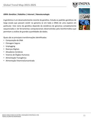 33	
  INOVA	
  CONSULTORIA	
  DE	
  GESTÃO	
  E	
  INOVAÇÃO	
  ESTRATÉGICA	
  LTDA	
  
TODOS	
  OS	
  DIREITOS	
  RESERVADOS	
  
Global	
  Trend	
  Map	
  2015-­‐2025	
  
GRIN:	
  Gené@ca	
  |	
  Robó@ca	
  |	
  Internet	
  |	
  Nanotecnologia	
  
	
  
A	
  genômica	
  é	
  um	
  desenvolvimento	
  recente	
  da	
  genéca.	
  Estuda	
  os	
  padrões	
  genécos	
  de	
  
larga	
   escala	
   que	
   possam	
   exisr	
   no	
   genoma	
   (e	
   em	
   todo	
   o	
   DNA)	
   de	
   uma	
   espécie	
   em	
  
parcular.	
  Este	
  ramo	
  da	
  genéca	
  depende	
  da	
  existência	
  de	
  genomas	
  completamente	
  
sequenciados	
  e	
  de	
  ferramentas	
  computacionais	
  desenvolvidas	
  pela	
  bioinformáca	
  que	
  
permitam	
  a	
  análise	
  de	
  grandes	
  quandades	
  de	
  dados.	
  
	
  
Quais	
  são	
  as	
  principais	
  transformações	
  idenﬁcadas:	
  
•  Computação	
  do	
  DNA	
  
•  Clonagem	
  Segura	
  
•  Unplugging	
  
•  Doenças	
  Digitais	
  	
  
•  Avadores	
  Cerebrais	
  	
  
•  Viveiros	
  de	
  Órgãos	
  Humanos	
  	
  
•  Alimentação	
  Transgênica	
  
•  Alimentação	
  VitaminoConcentrada	
  
	
  	
  
	
  
	
  
	
  
 