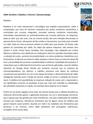 34	
  INOVA	
  CONSULTORIA	
  DE	
  GESTÃO	
  E	
  INOVAÇÃO	
  ESTRATÉGICA	
  LTDA	
  
TODOS	
  OS	
  DIREITOS	
  RESERVADOS	
  
Global	
  Trend	
  Map	
  2015-­‐2025	
  
GRIN:	
  Gené@ca	
  |	
  Robó@ca	
  |	
  Internet	
  |	
  Nanotecnologia	
  
	
  
Robóca	
  
	
  
Robóca	
   é	
   um	
   ramo	
   educacional	
   e	
   tecnológico	
   que	
   engloba	
   computadores,	
   robôs	
   e	
  
computação,	
   que	
   trata	
   de	
   sistemas	
   compostos	
   por	
   partes	
   mecânicas	
   automácas	
   e	
  
controladas	
   por	
   circuitos	
   integrados,	
   tornando	
   sistemas	
   mecânicos	
   motorizados,	
  
controlados	
   manualmente	
   ou	
   automacamente	
   por	
   circuitos	
   eléctricos.	
   As	
   máquinas,	
  
pode-­‐se	
  dizer	
  que	
  são	
  vivas,	
  mas	
  ao	
  mesmo	
  tempo	
  são	
  uma	
  imitação	
  direcionada	
  as	
  
pessoas	
  (Seres	
  Vivos),	
  não	
  passam	
  de	
  ﬁos	
  unidos	
  e	
  mecanismos,	
  isso	
  tudo	
  junto	
  concebe	
  
um	
  robô.	
  Cada	
  vez	
  mais	
  as	
  pessoas	
  ulizam	
  os	
  robôs	
  para	
  suas	
  tarefas.	
  Em	
  breve,	
  tudo	
  
poderá	
   ser	
   controlado	
   por	
   robôs.	
   Os	
   robôs	
   são	
   apenas	
   máquinas:	
   não	
   sonham	
   nem	
  
sentem	
   e	
   muito	
   menos	
   ﬁcam	
   cansados.	
   Esta	
   tecnologia,	
   hoje	
   adaptada	
   por	
   muitas	
  
fábricas	
  e	
  indústrias,	
  tem	
  obdo	
  de	
  um	
  modo	
  geral,	
  êxito	
  em	
  questões	
  levantadas	
  sobre	
  
a	
  redução	
  de	
  custos,	
  aumento	
  de	
  produvidade	
  e	
  os	
  vários	
  problemas	
  trabalhistas	
  com	
  
funcionários.	
  A	
  ideia	
  de	
  se	
  construir	
  robôs	
  começou	
  a	
  tomar	
  força	
  no	
  início	
  do	
  século	
  XX	
  
com	
  a	
  necessidade	
  de	
  aumentar	
  a	
  produvidade	
  e	
  melhorar	
  a	
  qualidade	
  dos	
  produtos.	
  É	
  
nesta	
  época	
  que	
  o	
  robô	
  industrial	
  encontrou	
  suas	
  primeiras	
  aplicações,	
  o	
  pai	
  da	
  robóca	
  
industrial	
   foi	
   George	
   Devol.	
   Devido	
   aos	
   inúmeros	
   recursos	
   que	
   os	
   sistemas	
   de	
  
microcomputadores	
   nos	
   oferece,	
   a	
   robóca	
   atravessa	
   uma	
   época	
   de	
   con^nuo	
  
crescimento	
  que	
  permirá,	
  em	
  um	
  curto	
  espaço	
  de	
  tempo,	
  o	
  desenvolvimento	
  de	
  robôs	
  
inteligentes	
  fazendo	
  assim	
  a	
  ﬁcção	
  do	
  homem	
  ango	
  se	
  tornar	
  a	
  realidade	
  do	
  homem	
  
atual.	
  A	
  robóca	
  tem	
  possibilitado	
  às	
  empresas	
  redução	
  de	
  custos	
  com	
  o	
  operariado	
  e	
  
um	
  signiﬁcavo	
  aumento	
  na	
  produção.	
  O	
  país	
  que	
  mais	
  tem	
  invesdo	
  na	
  robozação	
  
das	
  avidades	
  industriais	
  é	
  o	
  Japão,	
  um	
  exemplo	
  disso	
  observa-­‐se	
  na	
  Toyota	
  
	
  
Porém	
  há	
  um	
  ponto	
  negavo	
  nisso	
  tudo.	
  Ao	
  mesmo	
  tempo	
  que	
  a	
  robóca	
  beneﬁcia	
  as	
  
empresas	
  diminuindo	
  gastos	
  e	
  agilizando	
  processos,	
  ela	
  cria	
  o	
  desemprego	
  estrutural,	
  
que	
  é	
  aquele	
  que	
  não	
  gerado	
  por	
  crises	
  econômicas,	
  mas	
  pela	
  substuição	
  do	
  trabalho	
  
humano	
   por	
   máquinas.	
   Ressalta-­‐se	
   entretanto	
   que	
   há	
   alguns	
   ramos	
   da	
   robóca	
   que	
  
geram	
  impacto	
  social	
  posivo.	
  Quando	
  um	
  robô	
  é	
  na	
  realidade	
  uma	
  ferramenta	
  para	
  
preservar	
   o	
   ser	
   humano,	
   como	
   robôs	
   bombeiros	
   (em	
   português),	
   submarinos,	
  
cirurgiões,	
  entre	
  outros	
  pos.	
  
 