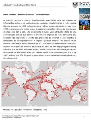 37	
  INOVA	
  CONSULTORIA	
  DE	
  GESTÃO	
  E	
  INOVAÇÃO	
  ESTRATÉGICA	
  LTDA	
  
TODOS	
  OS	
  DIREITOS	
  RESERVADOS	
  
Global	
  Trend	
  Map	
  2015-­‐2025	
  
GRIN:	
  Gené@ca	
  |	
  Robó@ca	
  |	
  Internet	
  |	
  Nanotecnologia	
  
	
  	
  
A	
   internet	
   connua	
   a	
   crescer,	
   impulsionando	
   quandades	
   cada	
   vez	
   maiores	
   de	
  
informações	
   on-­‐line	
   e	
   de	
   conhecimento,	
   comércio,	
   entretenimento	
   e	
   redes	
   sociais.	
  
Durante	
  a	
  década	
  de	
  1990,	
  esmou-­‐se	
  que	
  o	
  tráfego	
  na	
  internet	
  pública	
  cresceu	
  cerca	
  
100%	
  ao	
  ano,	
  enquanto	
  esma-­‐se	
  que	
  o	
  crescimento	
  anual	
  do	
  número	
  de	
  usuários	
  seja	
  
de	
   algo	
   entre	
   20%	
   e	
   50%.	
   Este	
   crescimento	
   é	
   muitas	
   vezes	
   atribuído	
   à	
   falta	
   de	
   uma	
  
administração	
   central,	
   que	
   permita	
   o	
   crescimento	
   orgânico	
   da	
   rede,	
   bem	
   como	
   pela	
  
natureza	
   não-­‐proprietária	
   e	
   aberta	
   dos	
   protocolos	
   de	
   internet,	
   o	
   que	
   incenva	
   o	
  
fornecedor	
   de	
   interoperabilidade	
   e	
   impede	
   qualquer	
   empresa	
   de	
   exercer	
   muito	
  
controle	
  sobre	
  a	
  rede.	
  Em	
  31	
  de	
  março	
  de	
  2011,	
  o	
  número	
  total	
  esmado	
  de	
  usuários	
  da	
  
internet	
  foi	
  de	
  cerca	
  de	
  2	
  bilhões	
  de	
  pessoas	
  (ou	
  cerca	
  de	
  30%	
  da	
  população	
  mundial).	
  
Esma-­‐se	
  que	
  em	
  1993	
  a	
  internet	
  realizou	
  apenas	
  1%	
  do	
  ﬂuxo	
  de	
  informações	
  através	
  
de	
  duas	
  vias	
  de	
  telecomunicações;	
  em	
  2000	
  este	
  valor	
  nha	
  aumentado	
  para	
  51%	
  e,	
  até	
  
2007,	
  mais	
  do	
  que	
  97%	
  de	
  todas	
  as	
  informações	
  telecomunicadas	
  foi	
  realizada	
  através	
  
da	
  rede	
  mundial.	
  
	
  
	
  
	
  
	
  
	
  
	
  
	
  
	
  
	
  
Mapa	
  da	
  rede	
  de	
  cabos	
  submarinos	
  ao	
  redor	
  da	
  Terra	
  
 