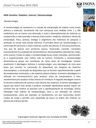 39	
  INOVA	
  CONSULTORIA	
  DE	
  GESTÃO	
  E	
  INOVAÇÃO	
  ESTRATÉGICA	
  LTDA	
  
TODOS	
  OS	
  DIREITOS	
  RESERVADOS	
  
Global	
  Trend	
  Map	
  2015-­‐2025	
  
GRIN:	
  Gené@ca	
  |	
  Robó@ca	
  |	
  Internet	
  |	
  Nanotecnologia	
  
	
  
	
  Nanotecnologia	
  
	
  
A	
  nanotecnologia	
  ou	
  nanotecnia	
  é	
  o	
  estudo	
  de	
  manipulação	
  da	
  matéria	
  numa	
  escala	
  
atômica	
   e	
   molecular.	
   Geralmente	
   lida	
   com	
   estruturas	
   com	
   medidas	
   entre	
   1	
   a	
   100	
  
nanômetros	
  em	
  ao	
  menos	
  uma	
  dimensão,	
  e	
  incluí	
  o	
  desenvolvimento	
  de	
  materiais	
  ou	
  
componentes	
  e	
  está	
  associada	
  a	
  diversas	
  áreas	
  (como	
  a	
  medicina,	
  eletrônica,	
  ciência	
  da	
  
computação,	
   €sica,	
   química,	
   biologia	
   e	
   engenharia	
   dos	
   materiais)	
   de	
   pesquisa	
   e	
  
produção	
   na	
   escala	
   nano	
   (escala	
   atômica).	
   O	
   princípio	
   básico	
   da	
   nanotecnologia	
   é	
   a	
  
construção	
  de	
  estruturas	
  e	
  novos	
  materiais	
  a	
  parr	
  dos	
  átomos.	
  É	
  uma	
  área	
  promissora,	
  
mas	
   que	
   dá	
   apenas	
   seus	
   primeiros	
   passos,	
   mostrando,	
   contudo,	
   resultados	
  
surpreendentes	
  (na	
  produção	
  de	
  semicondutores,	
  Nanocompósitos,	
  Biomateriais,	
  Chips,	
  
entre	
  outros).	
  Criada	
  no	
  Japão,	
  a	
  nanotecnologia	
  busca	
  inovar	
  invenções,	
  aprimorando-­‐
as	
   e	
   proporcionando	
   uma	
   melhor	
   vida	
   ao	
   homem.	
   Entretanto	
   a	
   nanotecnologia	
  
desenvolveu-­‐se	
   graças	
   aos	
   contributos	
   de	
   várias	
   áreas	
   de	
   invesgação.	
   Existem	
  
atualmente	
   3	
   abordagens	
   disntas	
   à	
   nanotecnologia:	
   uma	
   abordagem	
   de	
   cima	
   para	
  
baixo	
   que	
   consiste	
   na	
   construção	
   de	
   disposivos	
   por	
   desgaste	
   de	
   materiais	
  
macroscópicos;	
  a	
  construção	
  de	
  disposivos	
  que	
  se	
  formam	
  espontaneamente	
  a	
  parr	
  
de	
  componentes	
  moleculares;	
  a	
  de	
  materiais	
  átomo	
  a	
  átomo.	
  A	
  primeira	
  abordagem	
  é	
  a	
  
ulizada	
   em	
   microelectrônica	
   para	
   produzir	
   chips	
   de	
   computadores	
   e	
   mais	
  
recentemente	
  para	
  produzir	
  testes	
  clínicos	
  em	
  miniatura.	
  A	
  segunda	
  abordagem	
  recorre	
  
às	
  técnicas	
  tradicionais	
  de	
  química	
  e	
  das	
  ciências	
  dos	
  materiais.	
  A	
  terceira	
  abordagem	
  é	
  
aquela	
   que	
   levará	
   mais	
   tempo	
   a	
   produzir	
   resultados	
   signiﬁcavos	
   porque	
   requer	
   um	
  
controle	
   ﬁno	
   da	
   matéria	
   só	
   possíveis	
   com	
   o	
   aperfeiçoamento	
   da	
   tecnologia.	
   Outras	
  
ulizações	
   mais	
   radicais	
   da	
   nanotecnologia,	
   seria	
   a	
   sua	
   ulização	
   nas	
   ciências	
  
computacionais,	
   como	
   por	
   exemplo,	
   na	
   nanofotonica,	
   em	
   que	
   nanocristais	
   seriam	
  
criados	
   de	
   modo	
   a	
   permir	
   uma	
   capacidade	
   de	
   busca	
   na	
   ordem	
   dos	
   milhares	
   ou	
  
dezenas	
  de	
  milhares	
  de	
  bits.	
  
Engrenagem	
  molecular	
  segundo	
  uma	
  simulação	
  da	
  NASA	
  
 