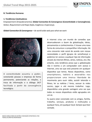 43	
  INOVA	
  CONSULTORIA	
  DE	
  GESTÃO	
  E	
  INOVAÇÃO	
  ESTRATÉGICA	
  LTDA	
  
TODOS	
  OS	
  DIREITOS	
  RESERVADOS	
  
Global	
  Trend	
  Map	
  2015-­‐2025	
  
B.	
  Tendências	
  Humanas	
  
	
  
1.	
  Tendências	
  Catalisadoras	
  
Empowerment	
  (Empoderamento);	
  Global	
  ConnecQon	
  &	
  Convergence	
  (ConecQvidade	
  e	
  Convergência);	
  
Acon,	
  Requirement	
  and	
  Hope	
  (Ação,	
  Exigência	
  e	
  Esperança).	
  
	
  
Global	
  Connec@on	
  &	
  Convergence	
  –	
  de	
  world	
  wide	
  web	
  para	
  what	
  we	
  want	
  
	
  
A	
   Internet	
   criou	
   um	
   mundo	
   de	
   conexões	
   que	
  
desencadearam	
   o	
   boom	
   da	
   globalização,	
   ideias,	
  
pensamentos	
  e	
  conhecimentos.	
  E	
  trouxe	
  uma	
  nova	
  
forma	
  de	
  comunicar	
  e	
  comparlhar	
  informação.	
  Há	
  
uma	
   crescente	
   rede	
   social	
   de	
   acordo	
   com	
   nossas	
  
necessidades	
   e	
   perﬁl	
   (grupos	
   de	
   semelhança)	
   e	
  
podemos	
  ter	
  acesso	
  a	
  qualquer	
  po	
  de	
  informação	
  
através	
  da	
  internet	
  (ﬁlmes,	
  séries,	
  no^cias,	
  etc.)	
  No	
  
entanto,	
   esta	
   tendência	
   prova	
   que	
   a	
   globalização	
  
não	
   é	
   restrita	
   a	
   um	
   computador	
   com	
   acesso	
   à	
  
Internet,	
  uma	
  vez	
  que	
  está	
  presente	
  em	
  qualquer	
  
disposivo	
   que	
   temos.	
   Novos	
   disposivos,	
   como	
  
smartphones,	
   tablets	
   e	
   wearables	
   nos	
  
proporcionam	
   uma	
   imensa	
   liberdade	
   de	
  
movimento	
   para	
   ouvir	
   rádio,	
   assisr	
   televisão	
   e	
  
ﬁlmes,	
   ler	
   as	
   no^cias	
   /	
   livros,	
   acessar	
   às	
   redes	
  
sociais,	
   jogar	
   e	
   até	
   mesmo	
   trabalhar.	
   Logo,	
  
disponibiliza	
   uma	
   grande	
   vantagem	
   uma	
   vez	
   que	
  
todos	
   os	
   nossos	
   disposivos	
   estão	
   agrupados	
   em	
  
um	
  só.	
  
Eu	
  quero	
  estar	
  conectado	
  com	
  os	
  amigos,	
  família,	
  
trabalho,	
   serviços,	
   produtos	
   e	
   instuições	
   a	
  
qualquer	
  hora,	
  em	
  qualquer	
  local.	
  Sempre	
  que	
  ver	
  
vontade.	
  
A	
   conecvidade	
   assumiu	
   o	
   poder,	
  
conectando	
   pessoas	
   e	
   empresas	
   de	
   forma	
  
permanente,	
   potenciando	
   as	
   relações,	
   a	
  
troca	
   de	
   informação	
   e	
   o	
   diálogo	
   24/7	
  
facilitada	
   a	
   parr	
   da	
   convergência	
  
tecnológica.	
  
 