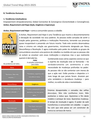 44	
  INOVA	
  CONSULTORIA	
  DE	
  GESTÃO	
  E	
  INOVAÇÃO	
  ESTRATÉGICA	
  LTDA	
  
TODOS	
  OS	
  DIREITOS	
  RESERVADOS	
  
Global	
  Trend	
  Map	
  2015-­‐2025	
  
B.	
  Tendências	
  Humanas	
  
	
  
1.	
  Tendências	
  Catalisadoras	
  
Empowerment	
  (Empoderamento);	
  Global	
  Connecon	
  &	
  Convergence	
  (Conecvidade	
  e	
  Convergência);	
  
AcQon,	
  Requirement	
  and	
  Hope	
  (Ação,	
  Exigência	
  e	
  Esperança).	
  
	
  
Ac@on,	
  Requirement	
  and	
  Hope	
  –	
  como	
  o	
  consumidor	
  passou	
  a	
  cidadão	
  
A	
  Ac=on,	
  Requirement	
  and	
  Hope	
  é	
  uma	
  Tendência	
  que	
  mostra	
  o	
  descontentamento	
  
e	
  decepção	
  da	
  sociedade	
  nos	
  seus	
  poderes.	
  As	
  pessoas	
  estão	
  cansadas	
  de	
  senr	
  a	
  
traição	
   pelos	
   governos,	
   polícos	
   e	
   instuições	
   ﬁnanceiras,	
   tornando	
   sua	
   presença	
  
quase	
  insuportável	
  e	
  prevendo	
  um	
  futuro	
  incerto.	
  Todo	
  este	
  cenário	
  desencadeou	
  
raiva	
   e	
   cinismo	
   em	
   relação	
   aos	
   governantes,	
   inicialmente	
   designado	
   por	
   Raiva,	
  
Desconﬁança	
  e	
  Revolução.	
  E	
  agora	
  movados	
  pelo	
  poder	
  da	
  muldão	
  os	
  grupos	
  de	
  
consumidores	
  assumem	
  uma	
  postura	
  de	
  cidadãos	
  na	
  medida	
  em	
  que	
  as	
  pessoas	
  não	
  
só	
   evitam	
   se	
   envolver	
   com	
   essas	
   instuições	
   e	
   empresas	
   mas	
   o	
   que	
   realmente	
  
querem	
  é	
  derrubá-­‐las.	
  	
  
Estamos	
   desapontados	
   e	
   cansados	
   das	
   velhas	
  
desculpas.	
   Nós	
   não	
   conﬁamos	
   mais.	
   Não	
  
aceitamos	
   o	
   status	
   quo.	
   Queremos	
   o	
   ﬁm	
   deste	
  
modelo	
  e	
  começar	
  de	
  novo.	
  Queremos	
  mudança.	
  
O	
  tempo	
  de	
  revolução	
  é	
  agora.	
  O	
  poder	
  da	
  web	
  
transformou	
  o	
  consumidor	
  em	
  cidadão	
  –	
  e	
  agora	
  
faz	
   com	
   que	
   este	
   possa	
   ser	
   um	
   construtor	
   de	
  
marca	
  ou	
  carrasco	
  de	
  marca.	
  
“Reclamo.	
  Mas	
  não	
  
resolve...”	
  
Raiva	
  
“Reduz	
  o	
  meu	
  poder	
  de	
  
pensar	
  e	
  decidir...”	
  
Desconﬁança	
  
“Vou	
  lutar	
  por	
  
mudanças...”	
  
Revolução	
  
DE	
  
De	
  problemas	
  de	
  todos...	
  
Acção	
  
“Fortalece,	
  suporta	
  e	
  dá	
  
voz	
  ava	
  à	
  raiva...”	
  
Exigência	
  
“Impõe	
  a	
  população	
  como	
  
decisora,	
  e	
  eu	
  sou	
  parte	
  
dela...”	
  
Esperança	
  
“Vou	
  fazer	
  mais	
  para	
  
resolver...”	
  
PARA	
  
A	
  soluções	
  sustentáveis	
  
para	
  todos	
  
Combinando	
  esses	
  vários	
  aspectos	
  conclui-­‐se	
  que	
  
o	
   espírito	
   da	
   revolução	
   está	
   se	
   formando	
   –	
   há	
  
verdadeiramente	
   um	
   senmento	
   e	
   uma	
  
necessidade	
   de	
   mudanças	
   profundas	
   no	
   poder.	
  
As	
  pessoas	
  não	
  se	
  vão	
  contentar	
  com	
  menos	
  do	
  
que	
   a	
   ação	
   real.	
   Estão	
   prontas	
   e	
   dispostas	
   a	
   ir	
  
mais	
   longe	
   do	
   que	
   jamais	
   foram.	
   Anseiam	
   por	
  
uma	
   verdadeira	
   e	
   duradoura	
   mudança	
   –	
   para	
  
melhor,	
  no	
  eslo	
  de	
  vida	
  e	
  mentalidades.	
  
 