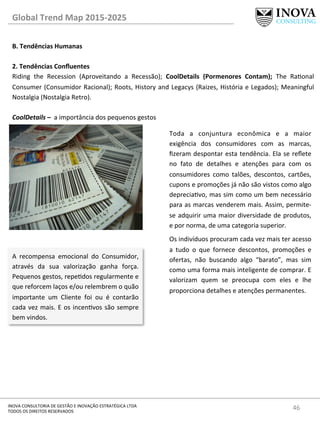46	
  INOVA	
  CONSULTORIA	
  DE	
  GESTÃO	
  E	
  INOVAÇÃO	
  ESTRATÉGICA	
  LTDA	
  
TODOS	
  OS	
  DIREITOS	
  RESERVADOS	
  
Global	
  Trend	
  Map	
  2015-­‐2025	
  
B.	
  Tendências	
  Humanas	
  
	
  
2.	
  Tendências	
  Conﬂuentes 	
   	
  	
  
Riding	
   the	
   Recession	
   (Aproveitando	
   a	
   Recessão);	
   CoolDetails	
   (Pormenores	
   Contam);	
   The	
   Raonal	
  
Consumer	
  (Consumidor	
  Racional);	
  Roots,	
  History	
  and	
  Legacys	
  (Raizes,	
  História	
  e	
  Legados);	
  Meaningful	
  
Nostalgia	
  (Nostalgia	
  Retro).	
  
	
  
CoolDetails	
  –	
  	
  a	
  importância	
  dos	
  pequenos	
  gestos	
  
Toda	
   a	
   conjuntura	
   econômica	
   e	
   a	
   maior	
  
exigência	
   dos	
   consumidores	
   com	
   as	
   marcas,	
  
ﬁzeram	
  despontar	
  esta	
  tendência.	
  Ela	
  se	
  reﬂete	
  
no	
   fato	
   de	
   detalhes	
   e	
   atenções	
   para	
   com	
   os	
  
consumidores	
   como	
   talões,	
   descontos,	
   cartões,	
  
cupons	
  e	
  promoções	
  já	
  não	
  são	
  vistos	
  como	
  algo	
  
depreciavo,	
  mas	
  sim	
  como	
  um	
  bem	
  necessário	
  
para	
  as	
  marcas	
  venderem	
  mais.	
  Assim,	
  permite-­‐
se	
  adquirir	
  uma	
  maior	
  diversidade	
  de	
  produtos,	
  
e	
  por	
  norma,	
  de	
  uma	
  categoria	
  superior.	
  
Os	
  indivíduos	
  procuram	
  cada	
  vez	
  mais	
  ter	
  acesso	
  
a	
   tudo	
   o	
   que	
   fornece	
   descontos,	
   promoções	
   e	
  
ofertas,	
   não	
   buscando	
   algo	
   “barato”,	
   mas	
   sim	
  
como	
  uma	
  forma	
  mais	
  inteligente	
  de	
  comprar.	
  E	
  
valorizam	
   quem	
   se	
   preocupa	
   com	
   eles	
   e	
   lhe	
  
proporciona	
  detalhes	
  e	
  atenções	
  permanentes.	
  
A	
   recompensa	
   emocional	
   do	
   Consumidor,	
  
através	
   da	
   sua	
   valorização	
   ganha	
   força.	
  
Pequenos	
  gestos,	
  repedos	
  regularmente	
  e	
  
que	
  reforcem	
  laços	
  e/ou	
  relembrem	
  o	
  quão	
  
importante	
   um	
   Cliente	
   foi	
   ou	
   é	
   contarão	
  
cada	
  vez	
  mais.	
  E	
  os	
  incenvos	
  são	
  sempre	
  
bem	
  vindos.	
  
 