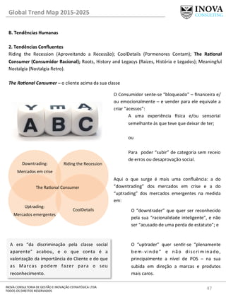 47	
  INOVA	
  CONSULTORIA	
  DE	
  GESTÃO	
  E	
  INOVAÇÃO	
  ESTRATÉGICA	
  LTDA	
  
TODOS	
  OS	
  DIREITOS	
  RESERVADOS	
  
Global	
  Trend	
  Map	
  2015-­‐2025	
  
B.	
  Tendências	
  Humanas	
  
	
  
2.	
  Tendências	
  Conﬂuentes 	
   	
  	
  
Riding	
   the	
   Recession	
   (Aproveitando	
   a	
   Recessão);	
   CoolDetails	
   (Pormenores	
   Contam);	
   The	
   RaQonal	
  
Consumer	
  (Consumidor	
  Racional);	
  Roots,	
  History	
  and	
  Legacys	
  (Raizes,	
  História	
  e	
  Legados);	
  Meaningful	
  
Nostalgia	
  (Nostalgia	
  Retro).	
  
	
  
The	
  Ra@onal	
  Consumer	
  –	
  o	
  cliente	
  acima	
  da	
  sua	
  classe	
  
	
  
Riding	
  the	
  Recession	
  
CoolDetails	
  
The	
  Raonal	
  Consumer	
  
Downtrading:	
  
Mercados	
  em	
  crise	
  
Uptrading:	
  	
  
Mercados	
  emergentes	
  
O	
  Consumidor	
  sente-­‐se	
  “bloqueado”	
  –	
  ﬁnanceira	
  e/
ou	
  emocionalmente	
  –	
  e	
  vender	
  para	
  ele	
  equivale	
  a	
  
criar	
  “acessos”:	
  
A	
   uma	
   experiência	
   €sica	
   e/ou	
   sensorial	
  
semelhante	
  às	
  que	
  teve	
  que	
  deixar	
  de	
  ter;	
  	
  	
  
	
  
ou	
  
	
  
Para	
   	
  poder	
  “subir”	
  de	
  categoria	
  sem	
  receio	
  
de	
  erros	
  ou	
  desaprovação	
  social.	
  
	
  
Aqui	
   o	
   que	
   surge	
   é	
   mais	
   uma	
   conﬂuência:	
   a	
   do	
  
“downtrading”	
   dos	
   mercados	
   em	
   crise	
   e	
   a	
   do	
  
“uptrading”	
   dos	
   mercados	
   emergentes	
   na	
   medida	
  
em:	
  
O	
  “downtrader”	
  que	
  quer	
  ser	
  reconhecido	
  
pela	
  sua	
  “racionalidade	
  inteligente”,	
  e	
  não	
  
ser	
  “acusado	
  de	
  uma	
  perda	
  de	
  estatuto”;	
  e	
  
	
  
O	
   “uptrader”	
   quer	
   senr-­‐se	
   “plenamente	
  
bem-­‐vindo”	
   e	
   não	
   discriminado,	
  
principalmente	
   a	
   nível	
   de	
   POS	
   –	
   na	
   sua	
  
subida	
   em	
   direção	
   a	
   marcas	
   e	
   produtos	
  
mais	
  caros.	
  
A	
   era	
   “da	
   discriminação	
   pela	
   classe	
   social	
  
aparente”	
   acabou,	
   e	
   o	
   que	
   conta	
   é	
   a	
  
valorização	
  da	
  importância	
  do	
  Cliente	
  e	
  do	
  que	
  
as	
   Marcas	
   podem	
   fazer	
   para	
   o	
   seu	
  
reconhecimento.	
  
 