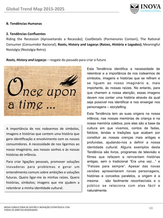 48	
  INOVA	
  CONSULTORIA	
  DE	
  GESTÃO	
  E	
  INOVAÇÃO	
  ESTRATÉGICA	
  LTDA	
  
TODOS	
  OS	
  DIREITOS	
  RESERVADOS	
  
Global	
  Trend	
  Map	
  2015-­‐2025	
  
B.	
  Tendências	
  Humanas	
  
	
  
2.	
  Tendências	
  Conﬂuentes 	
   	
  	
  
Riding	
   the	
   Recession	
   (Aproveitando	
   a	
   Recessão);	
   CoolDetails	
   (Pormenores	
   Contam);	
   The	
   Raonal	
  
Consumer	
  (Consumidor	
  Racional);	
  Roots,	
  History	
  and	
  Legacys	
  (Raizes,	
  História	
  e	
  Legados);	
  Meaningful	
  
Nostalgia	
  (Nostalgia	
  Retro).	
  
	
  
Roots,	
  History	
  and	
  Legacys	
  –	
  resgate	
  do	
  passado	
  para	
  criar	
  o	
  futuro	
  
A	
   importância	
   de	
   nos	
   rodearmos	
   de	
   símbolos,	
  
imagens	
  e	
  histórias	
  que	
  contem	
  uma	
  história	
  que	
  
gere	
  idenﬁcação	
  e	
  envolvimento	
  com	
  os	
  nossos	
  
consumidores.	
  A	
  necessidade	
  de	
  nos	
  ligarmos	
  ao	
  
nosso	
  imaginário,	
  aos	
  nossos	
  sonhos	
  e	
  às	
  nossas	
  
histórias	
  de	
  infância.	
  
Para	
   criar	
   ligações	
   pessoais,	
   promover	
   soluções	
  
inovadoras	
   para	
   problemas	
   e	
   gerar	
   um	
  
entendimento	
  comum	
  sobre	
  ambições	
  e	
  soluções	
  
futuras.	
  Quero	
  ligar-­‐me	
  às	
  minhas	
  raízes.	
  Quero	
  
histórias,	
   símbolos;	
   imagens	
   que	
   me	
   ajudem	
   a	
  
relembrar	
  a	
  minha	
  idendade	
  cultural.	
  
Esta Tendência identifica a necessidade de
relembrar e a importância de nos rodearmos de
símbolos, imagens e histórias que se refiram e
se liguem ao nosso imaginário e, mais
importante, às nossas raízes. No entanto, para
que chamem a nossa atenção, essas imagens
devem nos contar uma história através da qual
seja possível nos identificar e nos enxergar nos
personagens – storytelling.
Esta Tendência tem as suas origens na nossa
infância, nas nossas memórias de criança e na
nossa memória coletiva, pois elas são a base da
cultura em que vivemos, contos de fadas,
folclore, lendas e tradições que acabam por
constituir as nossas crenças mais antigas e
profundas, ajudando-nos a definir a nossa
identidade cultural. Alguns exemplos desta
Tendência são livros, programas de televisão e
filmes que refazem e reinventam histórias
antigas, sem o tradicional “Era uma vez…” e
“Felizes para sempre”. Apesar das novas
versões apresentarem novas personagens,
histórias e conceitos paralelos, a origem é a
mesma: são facilmente reconhecíveis e o
público se relaciona com elas fácil e
naturalmente.
 