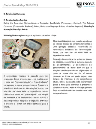 49	
  INOVA	
  CONSULTORIA	
  DE	
  GESTÃO	
  E	
  INOVAÇÃO	
  ESTRATÉGICA	
  LTDA	
  
TODOS	
  OS	
  DIREITOS	
  RESERVADOS	
  
Global	
  Trend	
  Map	
  2015-­‐2025	
  
B.	
  Tendências	
  Humanas	
  
	
  
2.	
  Tendências	
  Conﬂuentes 	
   	
  	
  
Riding	
   the	
   Recession	
   (Aproveitando	
   a	
   Recessão);	
   CoolDetails	
   (Pormenores	
   Contam);	
   The	
   Raonal	
  
Consumer	
  (Consumidor	
  Racional);	
  Roots,	
  History	
  and	
  Legacys	
  (Raizes,	
  História	
  e	
  Legados);	
  Meaningful	
  
Nostalgia	
  (Nostalgia	
  Retro).	
  
	
  
Meaningful	
  Nostalgia	
  –	
  resgatar	
  o	
  passado	
  para	
  viver	
  o	
  hoje	
  
Meaningful Nostalgia nos remete ao retorno
de valores éticos e de símbolos referentes à
uma geração passada, recorrendo às
referências estéticas ou ‘recordações’
fortes, que vêm dar um novo valor às
experiências atuais.
O desejo de recordar e de reviver os ícones
do passado, exponencia a surpresa quando
os encontramos. O sentimento de
pertencimento vai muito além do que a
simples identificação de um objeto que foi
parte de nossa vida um dia. O nosso
passado se torna um porto seguro nos
tempos de incerteza e de desconfiança
atuais. Isto é, o passado pode nos fornecer
pistas e força para enfrentar o presente e
construir o futuro. Retrô e Vintage ganham
força e credibilidade no mundo conectado
em que vivemos.
A	
   necessidade	
   resgatar	
   o	
   passado	
   para	
   nos	
  
resguardar	
  de	
  um	
  presente	
  que	
  –	
  em	
  muitos	
  casos	
  
–	
   pode	
   ser	
   “homogeneizado”	
   e	
   “industrializado”	
  
em	
  excesso,	
  e,	
  quase	
  sempre,	
  incerto.	
  É	
  recorrer	
  a	
  
referências	
   estécas	
   ou	
   ‘recordações’	
   fortes,	
   que	
  
vêm	
   dar	
   um	
   novo	
   valor	
   às	
   experiências	
   atuais,	
  
criando-­‐nos,	
  assim	
  um	
  “porto	
  seguro”	
  nos	
  tempos	
  
de	
   incerteza	
   e	
   de	
   desconﬁança	
   atuais.	
   Isto	
   é,	
   o	
  
passado	
  pode	
  dar-­‐nos	
  pistas	
  e	
  força	
  para	
  enfrentar	
  
o	
   presente	
   e	
   	
   olhar	
   com	
   maior	
   conﬁança	
   para	
   o	
  
futuro.	
  
 