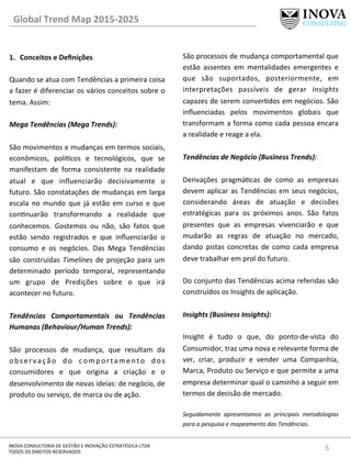 Global	
  Trend	
  Map	
  2015-­‐2025	
  
5	
  INOVA	
  CONSULTORIA	
  DE	
  GESTÃO	
  E	
  INOVAÇÃO	
  ESTRATÉGICA	
  LTDA	
  
TODOS	
  OS	
  DIREITOS	
  RESERVADOS	
  
1.  Conceitos	
  e	
  Deﬁnições	
  
Quando	
  se	
  atua	
  com	
  Tendências	
  a	
  primeira	
  coisa	
  
a	
  fazer	
  é	
  diferenciar	
  os	
  vários	
  conceitos	
  sobre	
  o	
  
tema.	
  Assim:	
  
	
  
Mega	
  Tendências	
  (Mega	
  Trends):	
  	
  
	
  
São	
  movimentos	
  e	
  mudanças	
  em	
  termos	
  sociais,	
  
econômicos,	
   polícos	
   e	
   tecnológicos,	
   que	
   se	
  
manifestam	
   de	
   forma	
   consistente	
   na	
   realidade	
  
atual	
   e	
   que	
   inﬂuenciarão	
   decisivamente	
   o	
  
futuro.	
  São	
  constatações	
  de	
  mudanças	
  em	
  larga	
  
escala	
   no	
   mundo	
   que	
   já	
   estão	
   em	
   curso	
   e	
   que	
  
connuarão	
   transformando	
   a	
   realidade	
   que	
  
conhecemos.	
   Gostemos	
   ou	
   não,	
   são	
   fatos	
   que	
  
estão	
   sendo	
   registrados	
   e	
   que	
   inﬂuenciarão	
   o	
  
consumo	
   e	
   os	
   negócios.	
   Das	
   Mega	
   Tendências	
  
são	
   construídas	
   Timelines	
   de	
   projeção	
   para	
   um	
  
determinado	
   período	
   temporal,	
   representando	
  
um	
   grupo	
   de	
   Predições	
   sobre	
   o	
   que	
   irá	
  
acontecer	
  no	
  futuro.	
  
Tendências	
   Comportamentais	
   ou	
   Tendências	
  
Humanas	
  (Behaviour/Human	
  Trends):	
  	
  
	
  
São	
   processos	
   de	
   mudança,	
   que	
   resultam	
   da	
  
observação	
   do	
   comportamento	
   dos	
  
consumidores	
   e	
   que	
   origina	
   a	
   criação	
   e	
   o	
  
desenvolvimento	
  de	
  novas	
  ideias:	
  de	
  negócio,	
  de	
  
produto	
  ou	
  serviço,	
  de	
  marca	
  ou	
  de	
  ação.	
  	
  
São	
  processos	
  de	
  mudança	
  comportamental	
  que	
  
estão	
   assentes	
   em	
   mentalidades	
   emergentes	
   e	
  
que	
   são	
   suportados,	
   posteriormente,	
   em	
  
interpretações	
   passíveis	
   de	
   gerar	
   insights	
  
capazes	
  de	
  serem	
  converdos	
  em	
  negócios.	
  São	
  
inﬂuenciadas	
   pelos	
   movimentos	
   globais	
   que	
  
transformam	
  a	
  forma	
  como	
  cada	
  pessoa	
  encara	
  
a	
  realidade	
  e	
  reage	
  a	
  ela.	
  	
  
	
  
Tendências	
  de	
  Negócio	
  (Business	
  Trends):	
  	
  
	
  
Derivações	
   pragmácas	
   de	
   como	
   as	
   empresas	
  
devem	
  aplicar	
  as	
  Tendências	
  em	
  seus	
  negócios,	
  
considerando	
   áreas	
   de	
   atuação	
   e	
   decisões	
  
estratégicas	
   para	
   os	
   próximos	
   anos.	
   São	
   fatos	
  
presentes	
   que	
   as	
   empresas	
   vivenciarão	
   e	
   que	
  
mudarão	
   as	
   regras	
   de	
   atuação	
   no	
   mercado,	
  
dando	
   pistas	
   concretas	
   de	
   como	
   cada	
   empresa	
  
deve	
  trabalhar	
  em	
  prol	
  do	
  futuro.	
  	
  
	
  
Do	
  conjunto	
  das	
  Tendências	
  acima	
  referidas	
  são	
  
construídos	
  os	
  Insights	
  de	
  aplicação.	
  
	
  
Insights	
  (Business	
  Insights):	
  	
  
	
  
Insight	
   é	
   tudo	
   o	
   que,	
   do	
   ponto-­‐de-­‐vista	
   do	
  
Consumidor,	
  traz	
  uma	
  nova	
  e	
  relevante	
  forma	
  de	
  
ver,	
   criar,	
   produzir	
   e	
   vender	
   uma	
   Companhia,	
  
Marca,	
  Produto	
  ou	
  Serviço	
  e	
  que	
  permite	
  a	
  uma	
  
empresa	
  determinar	
  qual	
  o	
  caminho	
  a	
  seguir	
  em	
  
termos	
  de	
  decisão	
  de	
  mercado.	
  
	
  
Seguidamente	
   apresentamos	
   as	
   principais	
   metodologias	
  
para	
  a	
  pesquisa	
  e	
  mapeamento	
  das	
  Tendências.	
  
 