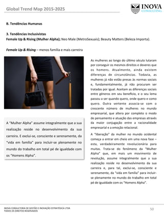 50	
  INOVA	
  CONSULTORIA	
  DE	
  GESTÃO	
  E	
  INOVAÇÃO	
  ESTRATÉGICA	
  LTDA	
  
TODOS	
  OS	
  DIREITOS	
  RESERVADOS	
  
Global	
  Trend	
  Map	
  2015-­‐2025	
  
B.	
  Tendências	
  Humanas	
  
	
  
3.	
  Tendências	
  Inclusivistas 	
   	
  	
  
Female	
  Up	
  &	
  Rising	
  (Mulher	
  Alpha);	
  Neo	
  Male	
  (MetroSexuais);	
  Beauty	
  Ma„ers	
  (Beleza	
  Importa).	
  
	
  
Female	
  Up	
  &	
  Rising	
  –	
  menos	
  família	
  e	
  mais	
  carreira	
  
A	
  “Mulher	
  Alpha”	
  assume	
  integralmente	
  que	
  a	
  sua	
  
realização	
   reside	
   no	
   desenvolvimento	
   da	
   sua	
  
carreira.	
  E	
  exclui-­‐se,	
  consciente	
  e	
  serenamente,	
  da	
  
“vida	
   em	
   família”	
   para	
   incluir-­‐se	
   plenamente	
   no	
  
mundo	
  do	
  trabalho	
  em	
  total	
  pé	
  de	
  igualdade	
  com	
  
os	
  “Homens	
  Alpha”.	
  
As	
  mulheres	
  ao	
  longo	
  do	
  úlmo	
  século	
  lutaram	
  
por	
  conseguir	
  os	
  mesmos	
  direitos	
  e	
  deveres	
  que	
  
os	
   homens.	
   Atualmente,	
   ainda	
   existem	
  
diferenças	
   de	
   circunstâncias.	
   Todavia,	
   as	
  
mulheres	
  já	
  não	
  estão	
  presas	
  às	
  normas	
  sociais	
  
e,	
   fundamentalmente,	
   já	
   não	
   procuram	
   ser	
  
tratadas	
  por	
  igual.	
  Aceitam	
  as	
  diferenças	
  sociais	
  
entre	
   géneros	
   em	
   seu	
   beneﬁcio,	
   e	
   o	
   seu	
   lema	
  
passou	
  a	
  ser	
  quando	
  quero,	
  onde	
  quero	
  e	
  como	
  
quero.	
   Outra	
   vertente	
   associa-­‐se	
   com	
   o	
  
crescente	
   número	
   de	
   mulheres	
   no	
   mundo	
  
empresarial,	
   que	
   altera	
   por	
   completo	
   o	
   modo	
  
de	
  pensamento	
  e	
  atuação	
  das	
  empresas	
  através	
  
da	
   maior	
   conjugação	
   entre	
   a	
   racionalidade	
  
empresarial	
  e	
  a	
  emoção	
  relacional.	
  	
  
A	
   “liberação”	
   da	
   mulher	
   no	
   mundo	
   ocidental	
  
começa	
  a	
  entrar	
  em	
  cheio	
  em	
  uma	
  nova	
  fase	
  –	
  
esta,	
   verdadeiramente	
   revolucionária	
   para	
  
muitas.	
   Trata-­‐se	
   do	
   fenómeno	
   da	
   “Mulher	
  
Alpha”	
   que,	
   em	
   mais	
   um	
   movimento	
   de	
  
revolução,	
   assume	
   integralmente	
   que	
   a	
   sua	
  
realização	
   reside	
   no	
   desenvolvimento	
   da	
   sua	
  
carreira	
   e,	
   para	
   tal,	
   exclui-­‐se,	
   consciente	
   e	
  
serenamente,	
  da	
  “vida	
  em	
  família”	
  para	
  incluir-­‐
se	
  plenamente	
  no	
  mundo	
  do	
  trabalho	
  em	
  total	
  
pé	
  de	
  igualdade	
  com	
  os	
  “Homens	
  Alpha”.	
  
 