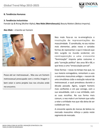 51	
  INOVA	
  CONSULTORIA	
  DE	
  GESTÃO	
  E	
  INOVAÇÃO	
  ESTRATÉGICA	
  LTDA	
  
TODOS	
  OS	
  DIREITOS	
  RESERVADOS	
  
Global	
  Trend	
  Map	
  2015-­‐2025	
  
B.	
  Tendências	
  Humanas	
  
	
  
3.	
  Tendências	
  Inclusivistas 	
   	
  	
  
Female	
  Up	
  &	
  Rising	
  (Mulher	
  Alpha);	
  Neo	
  Male	
  (MetroSexuais);	
  Beauty	
  Ma„ers	
  (Beleza	
  Importa).	
  
	
  
Neo	
  Male	
  –	
  é	
  bonito	
  ser	
  homem	
  
Posso	
  até	
  ser	
  metrossexual...	
  Mas	
  sou	
  um	
  homem	
  
metrossexual	
  preocupado	
  com	
  a	
  minha	
  imagem	
  e	
  
bem	
  estar	
  e	
  como	
  projeto	
  isso	
  nos	
  círculos	
  onde	
  
me	
  encontro.	
  
Neo	
   male	
   foca-­‐se	
   na	
   re-­‐emergência	
   e	
  
involução	
   de	
   representações	
   da	
  
masculinidade.	
  	
  É	
  constuída,	
  no	
  seu	
  núcleo	
  
mais	
   elementar,	
   pelas	
   novas	
   e	
   variadas	
  
formas	
  de	
  representar	
  o	
  que	
  é	
  másculo	
  que	
  
têm	
   surgido	
   no	
   mundo	
   ocidental,	
   em	
  
c o n t r a p o s i ç ã o	
   a	
   u m a	
   c r e s c e n t e	
  
“feminização”	
   imposta	
   pelos	
   costumes	
   e	
  
pela	
  “correção	
  políca”	
  dos	
  anos	
  90	
  e	
  00,	
  e	
  
que	
  levou	
  a	
  uma	
  “emasculação	
  parcial”.	
  	
  
Estas	
  formas	
  –	
  novas	
  no	
  tempo	
  mas	
  que,	
  na	
  
sua	
  maioria	
  esmagadora,	
  remontam	
  a	
  usos	
  
e	
  costumes	
  masculinos	
  angos	
  –	
  nascem	
  de	
  
uma	
  simultânea	
  cisão	
  e	
  evolução	
  natural	
  do	
  
metrossexual,	
   o	
   qual	
   prevaleceu	
   durante	
   a	
  
década	
   passada.	
   Agora,	
   surgem	
   homens	
  
mais	
   conﬁantes	
   e	
   em	
   paz	
   consigo,	
   com	
   a	
  
sua	
  sexualidade,	
  com	
  a	
  sua	
  virilidade,	
  com	
  
as	
   suas	
   escolhas.	
   Na	
   sua	
   forma	
   mais	
  
comum,	
  o	
  neo	
  male	
  é	
  um	
  homem	
  que	
  volta	
  
a	
  reter	
  a	
  virilidade	
  mas	
  que	
  não	
  deixa	
  de	
  ser	
  
cuidado	
  por	
  isso.	
  	
  
A	
  crescente	
  aposta	
  de	
  marcas	
  de	
  beleza	
  no	
  
mercado	
   masculino	
   reforça	
   a	
   posta	
   neste	
  
segmento	
  de	
  mercado.	
  
 