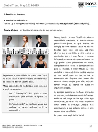 52	
  INOVA	
  CONSULTORIA	
  DE	
  GESTÃO	
  E	
  INOVAÇÃO	
  ESTRATÉGICA	
  LTDA	
  
TODOS	
  OS	
  DIREITOS	
  RESERVADOS	
  
Global	
  Trend	
  Map	
  2015-­‐2025	
  
B.	
  Tendências	
  Humanas	
  
	
  
3.	
  Tendências	
  Inclusivistas 	
   	
  	
  
Female	
  Up	
  &	
  Rising	
  (Mulher	
  Alpha);	
  Neo	
  Male	
  (MetroSexuais);	
  Beauty	
  Mafers	
  (Beleza	
  Importa).	
  
	
  
Beauty	
  Maders	
  –	
  ser	
  bonito	
  mais	
  para	
  mim	
  do	
  que	
  para	
  os	
  outros	
  
Representa	
   a	
   mentalidade	
   de	
   quem	
   quer	
   “subir	
  
na	
  escala	
  social”	
  e	
  ser	
  visto	
  como	
  uma	
  referência	
  
do	
  sucesso	
  e	
  do	
  bem	
  vesr	
  e	
  estar.	
  
Mas	
  a	
  sociedade	
  está	
  mudando,	
  e	
  já	
  se	
  começam	
  
a	
  senr	
  movimentos:	
  
De	
   “libertação”	
   dos	
   prescritores	
  
tradicionais,	
   pela	
   inclusão	
   de	
   ﬁguras	
   “do	
  
povo”;	
  
De	
  ”condenação”	
  	
  de	
  qualquer	
  Marca	
  que	
  
rechace	
   ou	
   exclua	
   qualquer	
   perﬁl	
   de	
  
consumidor.	
  
Beauty	
   MaYers	
   é	
   uma	
   Tendência	
   sobre	
   a	
  
necessidade	
   crescente,	
   e	
   aparentemente	
  
generalizada	
   (mais	
   do	
   que	
   apenas	
   um	
  
desejo),	
  de	
  subir	
  a	
  escada	
  social.	
  As	
  pessoas	
  
bonitas,	
   cujas	
   vidas	
   são	
   cada	
   vez	
   mais	
  
aberta	
   ao	
   escru^nio,	
   assim	
   como	
   a	
  
admiração	
   sobre	
   o	
   que	
   fazem	
   –	
   mesmo	
  
independentemente	
   de	
   como	
   o	
   fazem	
   -­‐	
   e	
  
cujo	
   poder	
   como	
   prescritores	
   de	
   moda,	
  
comportamento,	
   eslo	
   e	
   comportamento	
  
para	
   as	
   massas,	
   é	
   inacreditável.	
   As	
   suas	
  
decisões	
   e	
   gostos	
   deﬁnem	
   muitos	
   aspetos	
  
da	
   vida	
   social,	
   uma	
   vez	
   que	
   os	
   que	
   se	
  
encontram	
   nos	
   degraus	
   mais	
   baixos	
   das	
  
escadas	
   olham	
   sempre	
   para	
   eles,	
   seja	
   por	
  
temor,	
   inveja,	
   ou	
   apenas	
   em	
   busca	
   de	
  
alguma	
  inspiração.	
  
As	
  pessoas	
  querem	
  ser	
  melhores	
  em	
  todos	
  
os	
  sendos,	
  mais	
  bonitas	
  e	
  mais	
  inﬂuentes.	
  
Poderão,	
   até,	
   ﬁngir	
   ser	
   ou	
   agir	
   como	
   algo	
  
que	
  não	
  são,	
  se	
  necessário.	
  O	
  seu	
  objevo	
  é	
  
estar	
   entre	
   as	
   beau=ful	
   people	
   mas	
  
promovendo	
   a	
   sua	
   própria	
   beleza	
   e	
   sem	
  
perder	
  a	
  sua	
  idendade.	
  
Eu	
  quero	
  subir	
  na	
  pirâmide	
  social.	
  
	
  
 