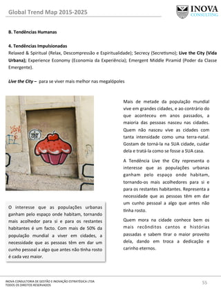 55	
  INOVA	
  CONSULTORIA	
  DE	
  GESTÃO	
  E	
  INOVAÇÃO	
  ESTRATÉGICA	
  LTDA	
  
TODOS	
  OS	
  DIREITOS	
  RESERVADOS	
  
Global	
  Trend	
  Map	
  2015-­‐2025	
  
B.	
  Tendências	
  Humanas	
  
	
  
4.	
  Tendências	
  Impulsionadas	
   	
  	
  
Relaxed	
  &	
  Spiritual	
  (Relax,	
  Descompressão	
  e	
  Espiritualidade);	
  Secrecy	
  (Secresmo);	
  Live	
  the	
  City	
  (Vida	
  
Urbana);	
  Experience	
  Economy	
  (Economia	
  da	
  Experiência);	
  Emergent	
  Middle	
  Piramid	
  (Poder	
  da	
  Classe	
  
Emergente).	
  
	
  
Live	
  the	
  City	
  –	
  	
  para	
  se	
  viver	
  mais	
  melhor	
  nas	
  megalópoles	
  
Mais	
   de	
   metade	
   da	
   população	
   mundial	
  
vive	
  em	
  grandes	
  cidades,	
  e	
  ao	
  contrário	
  do	
  
que	
   aconteceu	
   em	
   anos	
   passados,	
   a	
  
maioria	
   das	
   pessoas	
   nasceu	
   nas	
   cidades.	
  
Quem	
   não	
   nasceu	
   vive	
   as	
   cidades	
   com	
  
tanta	
   intensidade	
   como	
   uma	
   terra-­‐natal.	
  
Gostam	
  de	
  torná-­‐la	
  na	
  SUA	
  cidade,	
  cuidar	
  
dela	
  e	
  tratá-­‐la	
  como	
  se	
  fosse	
  a	
  SUA	
  casa.	
  
A	
   Tendência	
   Live	
   the	
   City	
   representa	
   o	
  
interesse	
   que	
   as	
   populações	
   urbanas	
  
ganham	
   pelo	
   espaço	
   onde	
   habitam,	
  
tornando-­‐os	
   mais	
   acolhedores	
   para	
   si	
   e	
  
para	
  os	
  restantes	
  habitantes.	
  Representa	
  a	
  
necessidade	
   que	
   as	
   pessoas	
   têm	
   em	
   dar	
  
um	
   cunho	
   pessoal	
   a	
   algo	
   que	
   antes	
   não	
  
nha	
  rosto.	
  	
  
Quem	
   mora	
   na	
   cidade	
   conhece	
   bem	
   os	
  
mais	
   recônditos	
   cantos	
   e	
   histórias	
  
passadas	
   e	
   sabem	
   rar	
   o	
   maior	
   proveito	
  
dela,	
   dando	
   em	
   troca	
   a	
   dedicação	
   e	
  
carinho	
  eternos.	
  
	
  
O	
   interesse	
   que	
   as	
   populações	
   urbanas	
  
ganham	
  pelo	
  espaço	
  onde	
  habitam,	
  tornando	
  
mais	
   acolhedor	
   para	
   si	
   e	
   para	
   os	
   restantes	
  
habitantes	
   é	
   um	
   facto.	
   Com	
   mais	
   de	
   50%	
   da	
  
população	
   mundial	
   a	
   viver	
   em	
   cidades,	
   a	
  
necessidade	
   que	
   as	
   pessoas	
   têm	
   em	
   dar	
   um	
  
cunho	
  pessoal	
  a	
  algo	
  que	
  antes	
  não	
  nha	
  rosto	
  
é	
  cada	
  vez	
  maior.	
  	
  
 