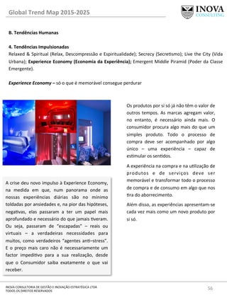 56	
  INOVA	
  CONSULTORIA	
  DE	
  GESTÃO	
  E	
  INOVAÇÃO	
  ESTRATÉGICA	
  LTDA	
  
TODOS	
  OS	
  DIREITOS	
  RESERVADOS	
  
Global	
  Trend	
  Map	
  2015-­‐2025	
  
B.	
  Tendências	
  Humanas	
  
	
  
4.	
  Tendências	
  Impulsionadas	
   	
  	
  
Relaxed	
  &	
  Spiritual	
  (Relax,	
  Descompressão	
  e	
  Espiritualidade);	
  Secrecy	
  (Secresmo);	
  Live	
  the	
  City	
  (Vida	
  
Urbana);	
  Experience	
  Economy	
  (Economia	
  da	
  Experiência);	
  Emergent	
  Middle	
  Piramid	
  (Poder	
  da	
  Classe	
  
Emergente).	
  
	
  
Experience	
  Economy	
  –	
  só	
  o	
  que	
  é	
  memorável	
  consegue	
  perdurar	
  
A	
  crise	
  deu	
  novo	
  impulso	
  à	
  Experience	
  Economy,	
  
na	
   medida	
   em	
   que,	
   num	
   panorama	
   onde	
   as	
  
nossas	
   experiências	
   diárias	
   são	
   no	
   mínimo	
  
toldadas	
  por	
  ansiedades	
  e,	
  na	
  pior	
  das	
  hipóteses,	
  
negavas,	
   elas	
   passaram	
   a	
   ter	
   um	
   papel	
   mais	
  
aprofundado	
  e	
  necessário	
  do	
  que	
  jamais	
  veram.	
  
Ou	
   seja,	
   passaram	
   de	
   “escapadas”	
   –	
   reais	
   ou	
  
virtuais	
   –	
   a	
   verdadeiras	
   necessidades	
   para	
  
muitos,	
  como	
  verdadeiros	
  “agentes	
  an–stress”.	
  
E	
   o	
   preço	
   mais	
   caro	
   não	
   é	
   necessariamente	
   um	
  
factor	
   impedivo	
   para	
   a	
   sua	
   realização,	
   desde	
  
que	
   o	
   Consumidor	
   saiba	
   exatamente	
   o	
   que	
   vai	
  
receber.	
  
Os	
  produtos	
  por	
  si	
  só	
  já	
  não	
  têm	
  o	
  valor	
  de	
  
outros	
  tempos.	
  As	
  marcas	
  agregam	
  valor,	
  
no	
   entanto,	
   é	
   necessário	
   ainda	
   mais.	
   O	
  
consumidor	
  procura	
  algo	
  mais	
  do	
  que	
  um	
  
simples	
   produto.	
   Todo	
   o	
   processo	
   de	
  
compra	
   deve	
   ser	
   acompanhado	
   por	
   algo	
  
único	
   –	
   uma	
   experiência	
   –	
   capaz	
   de	
  
esmular	
  os	
  sendos.	
  
A	
  experiência	
  na	
  compra	
  e	
  na	
  ulização	
  de	
  
produtos	
   e	
   de	
   serviços	
   deve	
   ser	
  
memorável	
  e	
  transformar	
  todo	
  o	
  processo	
  
de	
  compra	
  e	
  de	
  consumo	
  em	
  algo	
  que	
  nos	
  
ra	
  do	
  aborrecimento.	
  	
  	
  
Além	
  disso,	
  as	
  experiências	
  apresentam-­‐se	
  
cada	
  vez	
  mais	
  como	
  um	
  novo	
  produto	
  por	
  
si	
  só.	
  
	
  
 