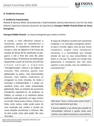 57	
  INOVA	
  CONSULTORIA	
  DE	
  GESTÃO	
  E	
  INOVAÇÃO	
  ESTRATÉGICA	
  LTDA	
  
TODOS	
  OS	
  DIREITOS	
  RESERVADOS	
  
Global	
  Trend	
  Map	
  2015-­‐2025	
  
B.	
  Tendências	
  Humanas	
  
	
  
4.	
  Tendências	
  Impulsionadas	
   	
  	
  
Relaxed	
  &	
  Spiritual	
  (Relax,	
  Descompressão	
  e	
  Espiritualidade);	
  Secrecy	
  (Secresmo);	
  Live	
  the	
  City	
  (Vida	
  
Urbana);	
  Experience	
  Economy	
  (Economia	
  da	
  Experiência);	
  Emergent	
  Middle	
  Piramid	
  (Poder	
  da	
  Classe	
  
Emergente).	
  
	
  
Emergent	
  Middle	
  Piramid	
  –	
  as	
  classes	
  emergentes	
  que	
  mudam	
  a	
  história	
  
O	
   mundo,	
   a	
   nível	
   referencial	
   cultural	
   e	
  
económico,	
   passou	
   de	
   monocêntrico	
   a	
  
policêntrico.	
   O	
   monolismo	
   referencial	
   da	
  
Europa	
  e,	
  nela,	
  da	
  Inglaterra	
  e	
  da	
  França	
  até	
  
meados	
  do	
  Século	
  XX	
  foi	
  substuído	
  no	
  pós-­‐
guerra	
   e	
   até	
   o	
   ﬁnal	
   dos	
   anos	
   80,	
   pelos	
  
Estados	
  Unidos.	
  O	
  fenómeno	
  da	
  Globalização	
  
despoletado	
  a	
  parr	
  do	
  ﬁnal	
  dos	
  anos	
  90	
  não	
  
t r o u x e 	
   c o n s i g o 	
   a 	
   e s p e r a d a	
  
“homogeneização”	
   cultural	
   e	
   de	
   hábitos	
   de	
  
consumo.	
   Pelo	
   contrário,	
   quanto	
   mais	
  
globalizados	
   os	
   países,	
   mais	
   desenvolvidos	
  
estavam,	
   mais	
   hábitos	
   tradicionais	
   se	
  
arraigavam	
   ou	
   eram	
   revividos,	
   de	
   modo	
   a	
  
contrapor	
   a	
   individualidade	
   e	
   a	
   angir	
   um	
  
equilíbrio	
   entre	
   uma	
   maior	
   prosperidade	
  
globalizada.	
  Hoje,	
  os	
  símbolos	
  das	
  economias	
  
emergentes	
   expandem-­‐se.	
   Os	
   produtos,	
   os	
  
hábitos,	
   os	
   serviços	
   e	
   os	
   artefactos	
   destas	
  
potências	
   estão	
   ganhando	
   um	
   lugar	
   cimeiro	
  
no	
  mundo.	
  Países	
  como	
  a	
  China,	
  o	
  Brasil	
  ou	
  a	
  
Índia,	
   entre	
   outros,	
   estão	
   sendo	
   palco	
   de	
  
uma	
   revolução	
   que	
   conduz	
   o	
   mundo	
   em	
  
novas	
   direções	
   económicas	
   e	
   culturais.	
   Não	
  
só	
   pela	
   escala	
   como	
   pelo	
   poder	
   dos	
   seus	
  
mercados.	
  	
  
Não	
  basta	
  “levar	
  a	
  marca	
  para	
  outros	
  locais”,	
  
por	
  mais	
  aspiracional	
  que	
  seja;	
  
É	
  preciso	
  adaptar	
  a	
  sua	
  oferta	
  para	
  atender	
  às	
  
necessidades	
   culturais	
   e	
   gostos	
   locais	
   para	
  
manter	
  o	
  seu	
  apelo	
  e	
  preservar	
  a	
  sua	
  essência.	
  	
  
O	
  mapa	
  de	
  inﬂuência	
  mundial	
  está	
  novamente	
  
mudando,	
   e	
   os	
   mercados	
   emergentes	
   abrem-­‐
se	
   para	
   o	
   mundo.	
   Agora,	
   mais	
   do	
   que	
   meros	
  
receptores,	
   surgem	
   como	
   receptores/
emissores,	
   e	
   a	
   mentalidade	
   que	
   emerge	
  
através	
   do	
   que	
   os	
   seus	
   consumidores	
   nos	
  
dizem	
  é	
  a	
  de	
  que	
  “Eu	
  aceito	
  um	
  mundo	
  mais	
  
globalizado	
   e	
   emergente	
   que	
   não	
   deve	
  
suprimir	
  o	
  meu	
  mundo,	
  mas	
  sim	
  melhorá-­‐lo	
  e	
  
acrescentar-­‐lhe	
  ”.	
  
 