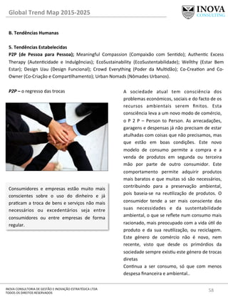 58	
  INOVA	
  CONSULTORIA	
  DE	
  GESTÃO	
  E	
  INOVAÇÃO	
  ESTRATÉGICA	
  LTDA	
  
TODOS	
  OS	
  DIREITOS	
  RESERVADOS	
  
Global	
  Trend	
  Map	
  2015-­‐2025	
  
B.	
  Tendências	
  Humanas	
  
	
  
5.	
  Tendências	
  Estabelecidas 	
   	
  	
  
P2P	
   (de	
   Pessoa	
   para	
   Pessoa);	
   Meaningful	
   Compassion	
   (Compaixão	
   com	
   Sendo);	
   Authenc	
   Excess	
  
Therapy	
   (Autencidade	
   e	
   Indulgências);	
   EcoSustainability	
   (EcoSustentabilidade);	
   Wellthy	
   (Estar	
   Bem	
  
Estar);	
   Design	
   Uau	
   (Design	
   Funcional);	
   Crowd	
   Everything	
   (Poder	
   da	
   Muldão);	
   Co-­‐Creaon	
   and	
   Co-­‐
Owner	
  (Co-­‐Criação	
  e	
  Comparlhamento);	
  Urban	
  Nomads	
  (Nômades	
  Urbanos).	
  
	
  
P2P	
  –	
  o	
  regresso	
  das	
  trocas	
  
Consumidores	
   e	
   empresas	
   estão	
   muito	
   mais	
  
conscientes	
   sobre	
   o	
   uso	
   do	
   dinheiro	
   e	
   já	
  
pracam	
  a	
  troca	
  de	
  bens	
  e	
  serviços	
  não	
  mais	
  
necessários	
   ou	
   excedentários	
   seja	
   entre	
  
consumidores	
   ou	
   entre	
   empresas	
   de	
   forma	
  
regular.	
  
A	
   sociedade	
   atual	
   tem	
   consciência	
   dos	
  
problemas	
  económicos,	
  sociais	
  e	
  do	
  facto	
  de	
  os	
  
recursos	
   ambientais	
   serem	
   ﬁnitos.	
   Esta	
  
consciência	
  leva	
  a	
  um	
  novo	
  modo	
  de	
  comércio,	
  
o	
   P	
   2	
   P	
   –	
   Person	
   to	
   Person.	
   As	
   arrecadações,	
  
garagens	
  e	
  despensas	
  já	
  não	
  precisam	
  de	
  estar	
  
atulhadas	
  com	
  coisas	
  que	
  não	
  precisamos,	
  mas	
  
que	
   estão	
   em	
   boas	
   condições.	
   Este	
   novo	
  
modelo	
   de	
   consumo	
   permite	
   a	
   compra	
   e	
   a	
  
venda	
   de	
   produtos	
   em	
   segunda	
   ou	
   terceira	
  
mão	
   por	
   parte	
   de	
   outro	
   consumidor.	
   Este	
  
comportamento	
   permite	
   adquirir	
   produtos	
  
mais	
  baratos	
  e	
  que	
  muitas	
  só	
  são	
  necessários,	
  
contribuindo	
   para	
   a	
   preservação	
   ambiental,	
  
pois	
   baseia-­‐se	
   na	
   reulização	
   de	
   produtos.	
   O	
  
consumidor	
   tende	
   a	
   ser	
   mais	
   consciente	
   das	
  
suas	
   necessidades	
   e	
   da	
   sustentabilidade	
  
ambiental,	
  o	
  que	
  se	
  reﬂete	
  num	
  consumo	
  mais	
  
racionado,	
  mais	
  preocupado	
  com	
  a	
  vida	
  úl	
  do	
  
produto	
   e	
   da	
   sua	
   reulização,	
   ou	
   reciclagem.	
  
Este	
   género	
   de	
   comércio	
   não	
   é	
   novo,	
   nem	
  
recente,	
   visto	
   que	
   desde	
   os	
   primórdios	
   da	
  
sociedade	
  sempre	
  exisu	
  este	
  género	
  de	
  trocas	
  
diretas	
  	
  
Connua	
   a	
   ser	
   consumo,	
   só	
   que	
   com	
   menos	
  
despesa	
  ﬁnanceira	
  e	
  ambiental..	
  
 