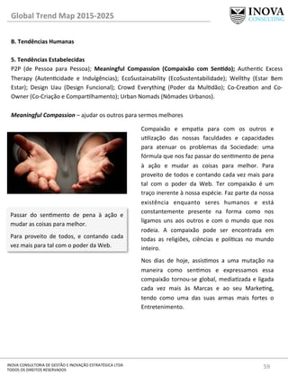 59	
  INOVA	
  CONSULTORIA	
  DE	
  GESTÃO	
  E	
  INOVAÇÃO	
  ESTRATÉGICA	
  LTDA	
  
TODOS	
  OS	
  DIREITOS	
  RESERVADOS	
  
Global	
  Trend	
  Map	
  2015-­‐2025	
  
B.	
  Tendências	
  Humanas	
  
	
  
5.	
  Tendências	
  Estabelecidas 	
   	
  	
  
P2P	
   (de	
   Pessoa	
   para	
   Pessoa);	
   Meaningful	
   Compassion	
   (Compaixão	
   com	
   SenQdo);	
   Authenc	
   Excess	
  
Therapy	
   (Autencidade	
   e	
   Indulgências);	
   EcoSustainability	
   (EcoSustentabilidade);	
   Wellthy	
   (Estar	
   Bem	
  
Estar);	
   Design	
   Uau	
   (Design	
   Funcional);	
   Crowd	
   Everything	
   (Poder	
   da	
   Muldão);	
   Co-­‐Creaon	
   and	
   Co-­‐
Owner	
  (Co-­‐Criação	
  e	
  Comparlhamento);	
  Urban	
  Nomads	
  (Nômades	
  Urbanos).	
  
	
  
Meaningful	
  Compassion	
  –	
  ajudar	
  os	
  outros	
  para	
  sermos	
  melhores	
  
Compaixão	
   e	
   empaa	
   para	
   com	
   os	
   outros	
   e	
  
ulização	
   das	
   nossas	
   faculdades	
   e	
   capacidades	
  
para	
   atenuar	
   os	
   problemas	
   da	
   Sociedade:	
   uma	
  
fórmula	
  que	
  nos	
  faz	
  passar	
  do	
  senmento	
  de	
  pena	
  
à	
   ação	
   e	
   mudar	
   as	
   coisas	
   para	
   melhor.	
   Para	
  
proveito	
  de	
  todos	
  e	
  contando	
  cada	
  vez	
  mais	
  para	
  
tal	
   com	
   o	
   poder	
   da	
   Web.	
   Ter	
   compaixão	
   é	
   um	
  
traço	
  inerente	
  à	
  nossa	
  espécie.	
  Faz	
  parte	
  da	
  nossa	
  
existência	
   enquanto	
   seres	
   humanos	
   e	
   está	
  
constantemente	
   presente	
   na	
   forma	
   como	
   nos	
  
ligamos	
   uns	
   aos	
   outros	
   e	
   com	
   o	
   mundo	
   que	
   nos	
  
rodeia.	
   A	
   compaixão	
   pode	
   ser	
   encontrada	
   em	
  
todas	
   as	
   religiões,	
   ciências	
   e	
   polícas	
   no	
   mundo	
  
inteiro.	
  
Nos	
   dias	
   de	
   hoje,	
   assismos	
   a	
   uma	
   mutação	
   na	
  
maneira	
   como	
   senmos	
   e	
   expressamos	
   essa	
  
compaixão	
  tornou-­‐se	
  global,	
  mediazada	
  e	
  ligada	
  
cada	
   vez	
   mais	
   às	
   Marcas	
   e	
   ao	
   seu	
   Markeng,	
  
tendo	
   como	
   uma	
   das	
   suas	
   armas	
   mais	
   fortes	
   o	
  
Entretenimento.	
  
	
  
Passar	
   do	
   senmento	
   de	
   pena	
   à	
   ação	
   e	
  
mudar	
  as	
  coisas	
  para	
  melhor.	
  
Para	
   proveito	
   de	
   todos,	
   e	
   contando	
   cada	
  
vez	
  mais	
  para	
  tal	
  com	
  o	
  poder	
  da	
  Web.	
  
 