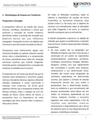 Global	
  Trend	
  Map	
  2015-­‐2025	
  
6	
  INOVA	
  CONSULTORIA	
  DE	
  GESTÃO	
  E	
  INOVAÇÃO	
  ESTRATÉGICA	
  LTDA	
  
TODOS	
  OS	
  DIREITOS	
  RESERVADOS	
  
2.  Metodologias	
  de	
  Pesquisa	
  em	
  Tendências	
  
Prospec@va	
  e	
  Foresight:	
  
	
  
A	
   prospecva	
   refere-­‐se	
   ao	
   estudo	
   das	
   causas	
  
técnicas,	
   cien^ﬁcas,	
   econômicas	
   e	
   sociais	
   que	
  
aceleram	
   a	
   evolução	
   do	
   mundo	
   moderno,	
  
permindo	
  realizar	
  a	
  previsão	
  das	
  situações	
  que	
  
poderiam	
   derivar	
   das	
   suas	
   inﬂuências	
  
conjugadas.	
  Prospecva	
  é	
  assim	
  um	
  adjevo	
  que	
  
menciona	
  o	
  que	
  está	
  sendo	
  vinculado	
  ao	
  futuro.	
  	
  
	
  
Prospecva	
   está	
   inmamente	
   ligada	
   com	
  
Futurismo	
  (tratado	
  no	
  capítulo	
  anterior)	
  visando	
  
tornar	
   claro	
   o	
   entendimento	
   e	
   a	
   compreensão	
  
do	
  futuro,	
  permindo	
  atuar	
  sobre	
  ele.	
  Antecipa	
  
eventuais	
   cenários	
   que	
   estarão	
   chegando,	
  
tentando	
  ajustar	
  o	
  planejamento	
  e	
  a	
  atuação	
  das	
  
empresas	
  à	
  realidade	
  que	
  irá	
  ocorrer.	
  	
  
	
  
É	
  importante	
  ter	
  em	
  conta	
  que	
  dentro	
  do	
  que	
  se	
  
entende	
   como	
   prospecva	
   e	
   futurismo	
   surgem	
  
ciências	
  e	
  disciplinas	
  diversas,	
  algumas	
  ulizando	
  
métodos	
   esta^scos	
   e	
   outras	
   recorrendo	
   a	
  
métodos	
   mais	
   empíricos.	
   De	
   forma	
   geral	
  
podemos	
  aﬁrmar	
  que	
  a	
  prospecva	
  embora	
  não	
  
ofereça	
   certezas,	
   reduz	
   a	
   margem	
   de	
   erro	
   em	
  
relação	
   ao	
   futuro.	
   Como	
   ciência	
   do	
   futuro,	
   a	
  
prospecva	
   foca	
   na	
   importância	
   da	
   visão	
  
estratégica	
  que	
  deve	
  orientar	
  toda	
  a	
  empresa	
  a	
  
olhar	
  para	
  a	
  frente.	
  	
  
De	
   todas	
   as	
   deﬁnições	
   existentes,	
   todas	
   se	
  
referem	
   à	
   importância	
   de	
   estudar	
   de	
   forma	
  
sistemáca	
   os	
   horizontes	
   temporais	
   (que	
  
oscilam	
   entre	
   5	
   e	
   30	
   anos)	
   com	
   o	
   objevo	
   de	
  
construir	
  um	
  entendimento	
  sobre	
  as	
  alterações	
  
que	
   estão	
   chegando	
   e	
   de	
   como	
   as	
   empresas	
  
deverão	
  se	
  preparar	
  para	
  as	
  enfrentá-­‐las.	
  
	
  
A	
   atude	
   prospecva	
   suporta-­‐se	
   na	
   adoção	
   de	
  
métodos	
  que	
  ajudem	
  os	
  proﬁssionais	
  a	
  entender	
  
mais	
  do	
  futuro.	
  Existem	
  quatro	
  grandes	
  métodos	
  
prospecvos:	
  
1.  Os	
   mais	
   usados	
   são	
   os	
   designados	
   por	
  
Métodos	
  de	
  Experts,	
  que	
  não	
  é	
  mais	
  do	
  que	
  a	
  
construção	
   de	
   um	
   painel	
   de	
   especialistas	
  
(empreendedores,	
   professores,	
   jornalistas,	
  
sociólogos,	
   economistas,	
   teólogos,	
   ﬁlósofos,	
  
designers,	
   arstas,	
   etc.)	
   que	
   regularmente	
  
são	
   consultados	
   e	
   ouvidos	
   pela	
   empresa,	
  
relavamente	
   a	
   um	
   determinado	
   tema.	
  
Também	
   são	
   muitas	
   vezes	
   designados	
   de	
  
Luminares,	
   especialistas	
   em	
   determinado	
  
assunto,	
   que	
   apoiam	
   a	
   tomada	
   de	
   decisão	
  
empresarial	
   através	
   das	
   suas	
   visões	
   e	
  
perspecvas	
   face	
   a	
   determinado	
   projeto,	
  
tema	
   ou	
   problema	
   e	
   que	
   normalmente	
   são	
  
pessoas	
   reconhecidas	
   como	
   líderes	
   em	
   seu	
  
mé=er.	
   As	
   empresas,	
   dependendo	
   da	
   sua	
  
cultura,	
   adoptam	
   reuniões	
   e	
   encontros	
  
regulares	
   com	
   estes	
   especialistas	
   a	
   ﬁm	
   de	
  
recolher	
   suas	
   opiniões,	
   tratá-­‐las	
  
internamente	
  e	
  disponibilizá-­‐las	
  sob	
  a	
  forma	
  
de	
  relatórios	
  para	
  os	
  seus	
  departamentos	
  de	
  
pesquisa,	
  markeng	
  ou	
  inovação;	
  	
  
 